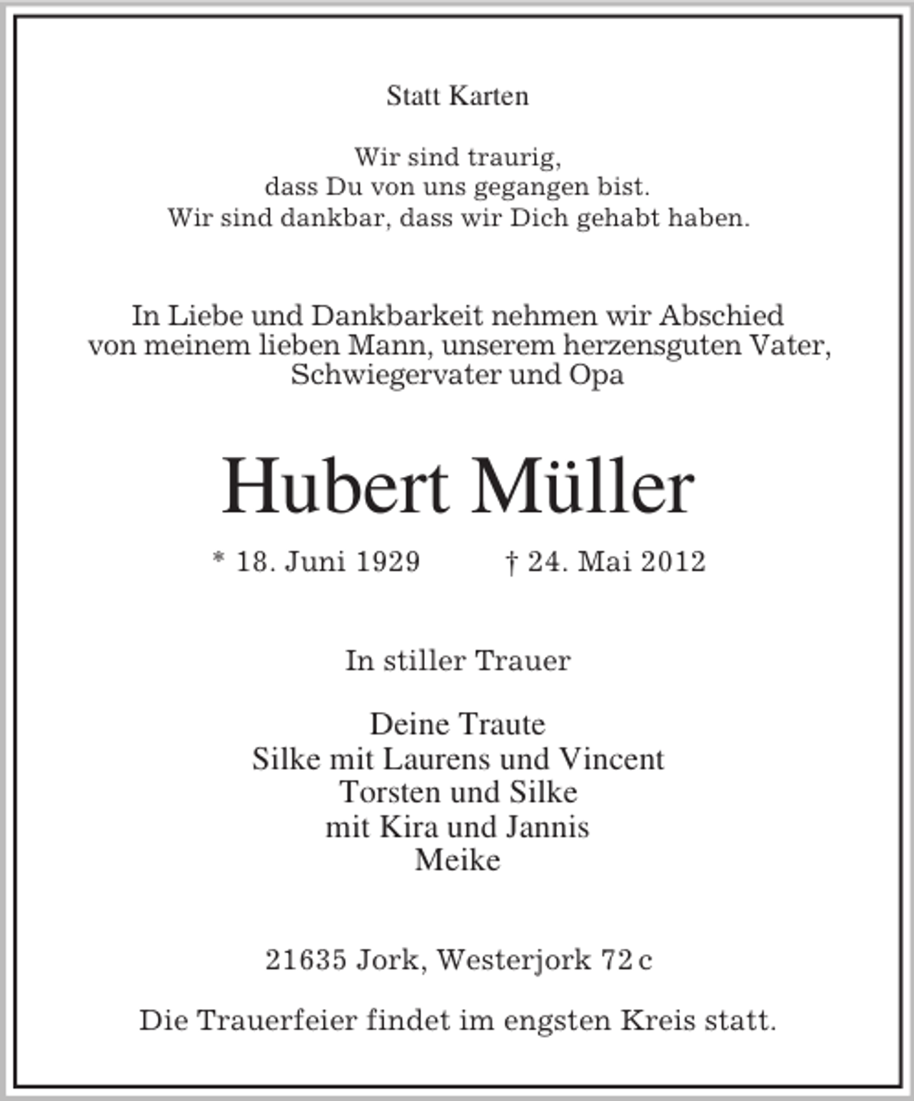 <p>Statt Karten<br />Wir sind traurig,<br />dass Du von uns gegangen bist.<br />Wir sind dankbar, dass wir Dich gehabt haben.</p><p>In Liebe und Dankbarkeit nehmen wir Abschied<br />von meinem lieben Mann, unserem herzensguten Vater,<br />Schwiegervater und Opa</p><p>Hubert Müller<br />* 18. Juni 1929</p><p>† 24. Mai 2012</p><p>In stiller Trauer</p><p>Deine Traute<br />Silke mit Laurens und Vincent<br />Torsten und Silke<br />mit Kira und Jannis<br />Meike<br />21635 Jork, Westerjork 72 c<br />Die Trauerfeier findet im engsten Kreis statt.</p>