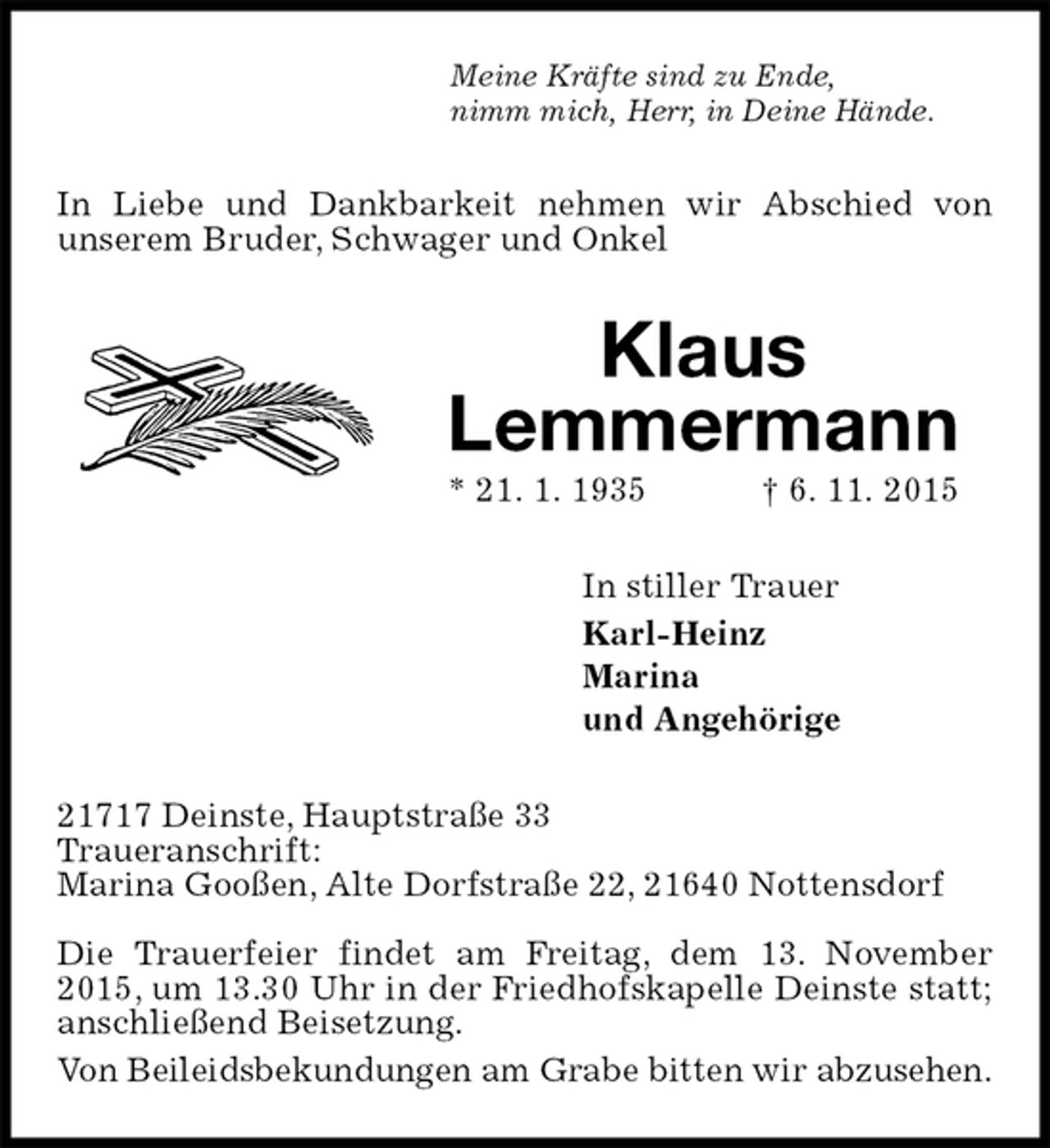 <p>Meine Kräfte sind zu Ende,<br />nimm mich, Herr, in Deine Hände.<br />In Liebe und Dankbarkeit nehmen wir Abschied von<br />unserem Bruder, Schwager und Onkel<br />Klaus<br />Lemmermann<br />* 21. 1. 1935 † 6. 11. 2015<br />In stiller Trauer<br />Karl-Heinz<br />Marina<br />und Angehörige<br />21717 Deinste, Hauptstraße 33<br />Traueranschrift:<br />Marina Gooßen, Alte Dorfstraße 22, 21640 Nottensdorf</p>
<p>Die Trauerfeier findet am Freitag, dem 13. November 2015, um 13.30 Uhr in der Friedhofskapelle Deinste statt; anschließend Beisetzung.<br />Von Beileidsbekundungen am Grabe bitten wir abzusehen.</p>
