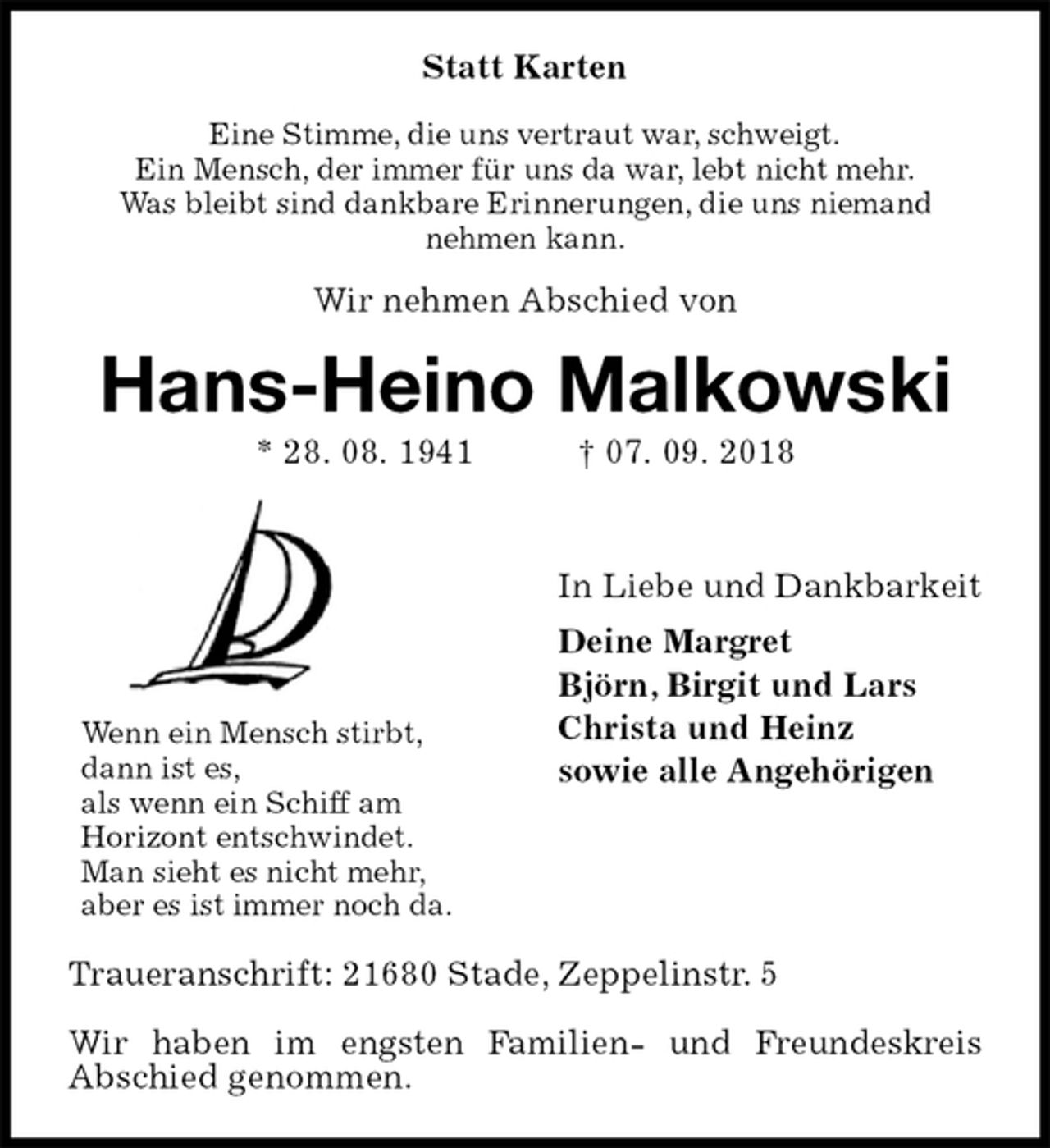 <p>Statt Karten<br />Eine Stimme, die uns vertraut war, schweigt.<br />Ein Mensch, der immer für uns da war, lebt nicht mehr.<br />Was bleibt sind dankbare Erinnerungen, die uns niemand<br />nehmen kann.<br />Wir nehmen Abschied von<br />Hans-Heino Malkowski<br />* 28. 08. 1941 † 07. 09. 2018</p><p>In Liebe und Dankbarkeit<br />Deine Margret<br />Björn, Birgit und Lars<br />Christa und Heinz<br />sowie alle Angehörigen</p><p>Traueranschrift: 21680 Stade, Zeppelinstr. 5</p><p>Wir haben im engsten Familien- und Freundeskreis<br />Abschied genommen.<br />Wenn ein Mensch stirbt,<br />dann ist es,<br />als wenn ein Schiff am<br />Horizont entschwindet.<br />Man sieht es nicht mehr,<br />aber es ist immer noch da.</p>