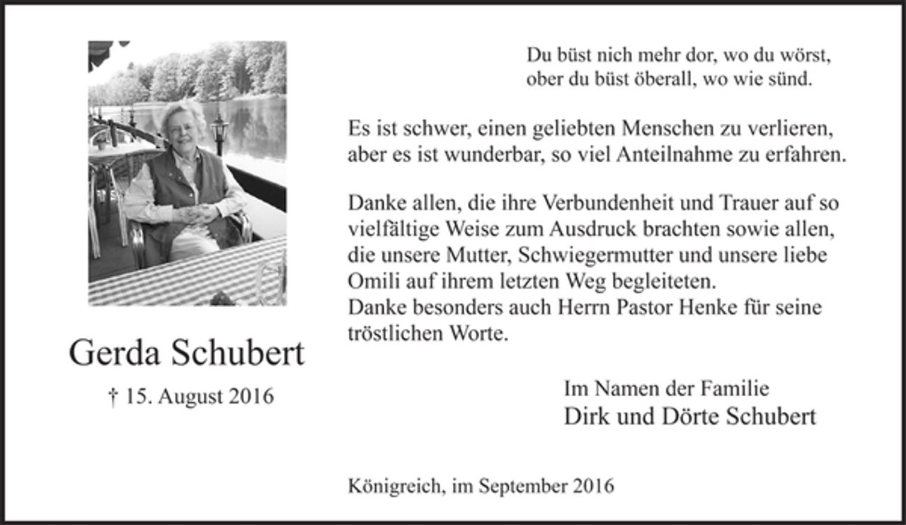 <p>Du büst nich mehr dor, wo du wörst,<br />ober du büst öberall, wo wie sünd.<br />Es ist schwer, einen geliebten Menschen zu verlieren,<br />aber es ist wunderbar, so viel Anteilnahme zu erfahren.<br />Danke allen, die ihre Verbundenheit und Trauer auf so<br />vielfältige Weise zum Ausdruck brachten sowie allen,<br />die unsere Mutter, Schwiegermutter und unsere liebe<br />Omili auf ihrem letzten Weg begleiteten.<br />Danke besonders auch Herrn Pastor Henke für seine<br />tröstlichen Worte.</p><p>Gerda Schubert<br />† 15. August 2016</p><p>Im Namen der Familie<br />Dirk und Dörte Schubert<br />Königreich, im September 2016</p>