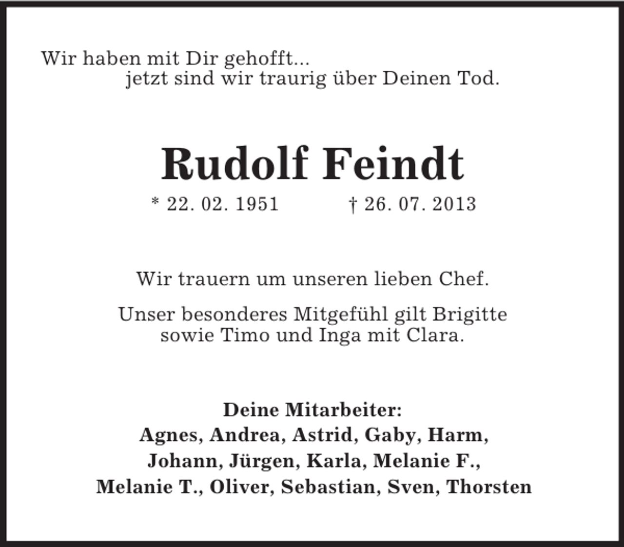 <p>Wir haben mit Dir gehofft...<br />jetzt sind wir traurig über Deinen Tod.</p><p>Rudolf Feindt<br />* 22. 02. 1951</p><p>† 26. 07. 2013</p><p>Wir trauern um unseren lieben Chef.<br />Unser besonderes Mitgefühl gilt Brigitte<br />sowie Timo und Inga mit Clara.</p><p>Deine Mitarbeiter:<br />Agnes, Andrea, Astrid, Gaby, Harm,<br />Johann, Jürgen, Karla, Melanie F.,<br />Melanie T., Oliver, Sebastian, Sven, Thorsten</p>