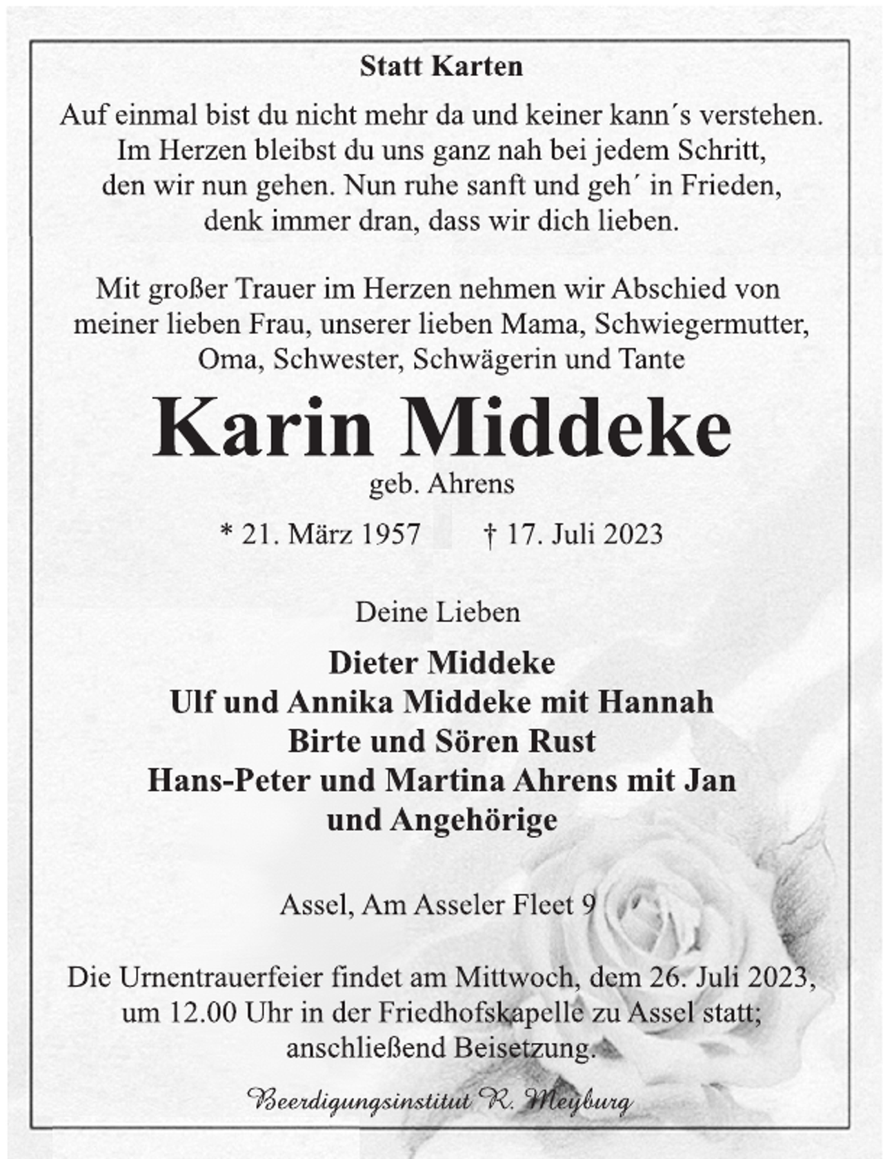 <p>Statt Karten<br />Auf einmal bist du nicht mehr da und keiner kann´s verstehen.<br />Im Herzen bleibst du uns ganz nah bei jedem Schritt,<br />den wir nun gehen. Nun ruhe sanft und geh´ in Frieden,<br />denk immer dran, dass wir dich lieben.<br />Mit großer Trauer im Herzen nehmen wir Abschied von<br />meiner lieben Frau, unserer lieben Mama, Schwiegermutter,<br />Oma, Schwester, Schwägerin und Tante<br />Karin Middeke<br />geb. Ahrens<br />* 21. März 1957 † 17. Juli 2023<br />Deine Lieben<br />Dieter Middeke<br />Ulf und Annika Middeke mit Hannah<br />Birte und Sören Rust<br />Hans-Peter und Martina Ahrens mit Jan<br />und Angehörige<br />Assel, Am Asseler Fleet 9<br />Die Urnentrauerfeier findet am Mittwoch, dem 26. Juli 2023,<br />um 12.00 Uhr in der Friedhofskapelle zu Assel statt;<br />anschließend Beisetzung.<br />Beerdigungsinstitut R. Meyburg</p>