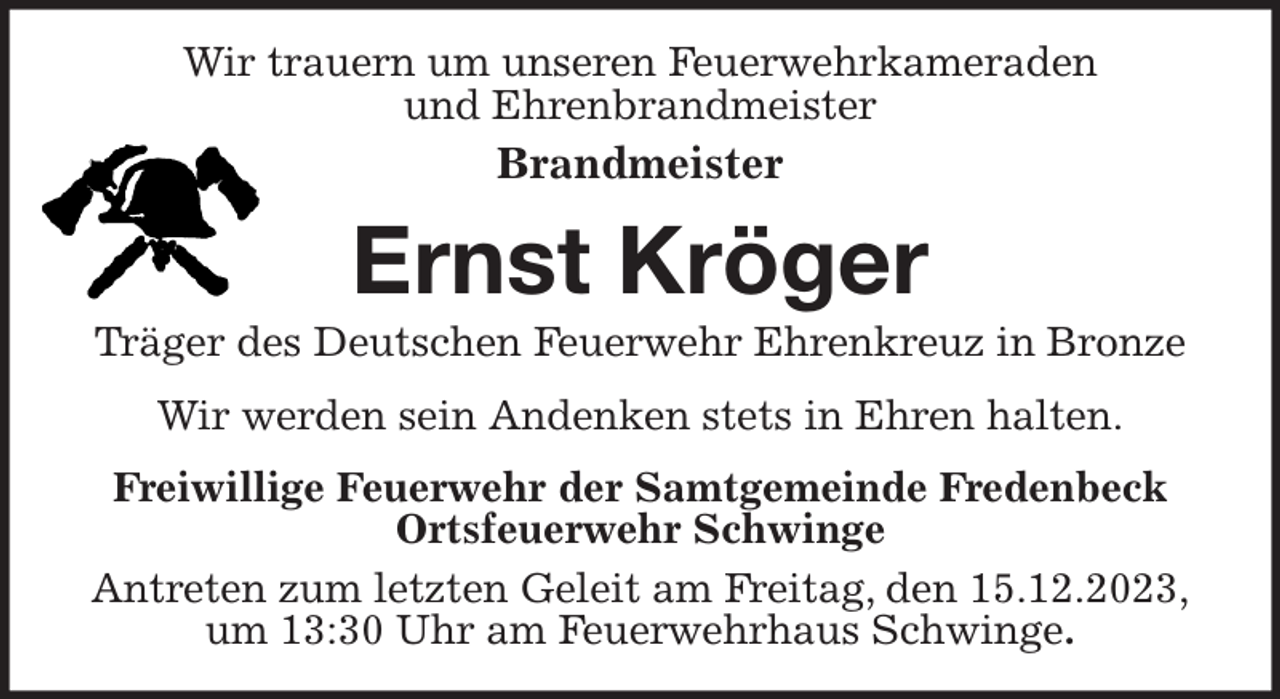 <p>Wir trauern um unseren Feuerwehrkameraden<br />und Ehrenbrandmeister<br />Brandmeister<br />Ernst Kröger<br />Träger des Deutschen Feuerwehr Ehrenkreuz in Bronze<br />Wir werden sein Andenken stets in Ehren halten.<br />Freiwillige Feuerwehr der Samtgemeinde Fredenbeck<br />Ortsfeuerwehr Schwinge<br />Antreten zum letzten Geleit am Freitag, den 15.12.2023,<br />um 13:30 Uhr am Feuerwehrhaus Schwinge.</p>