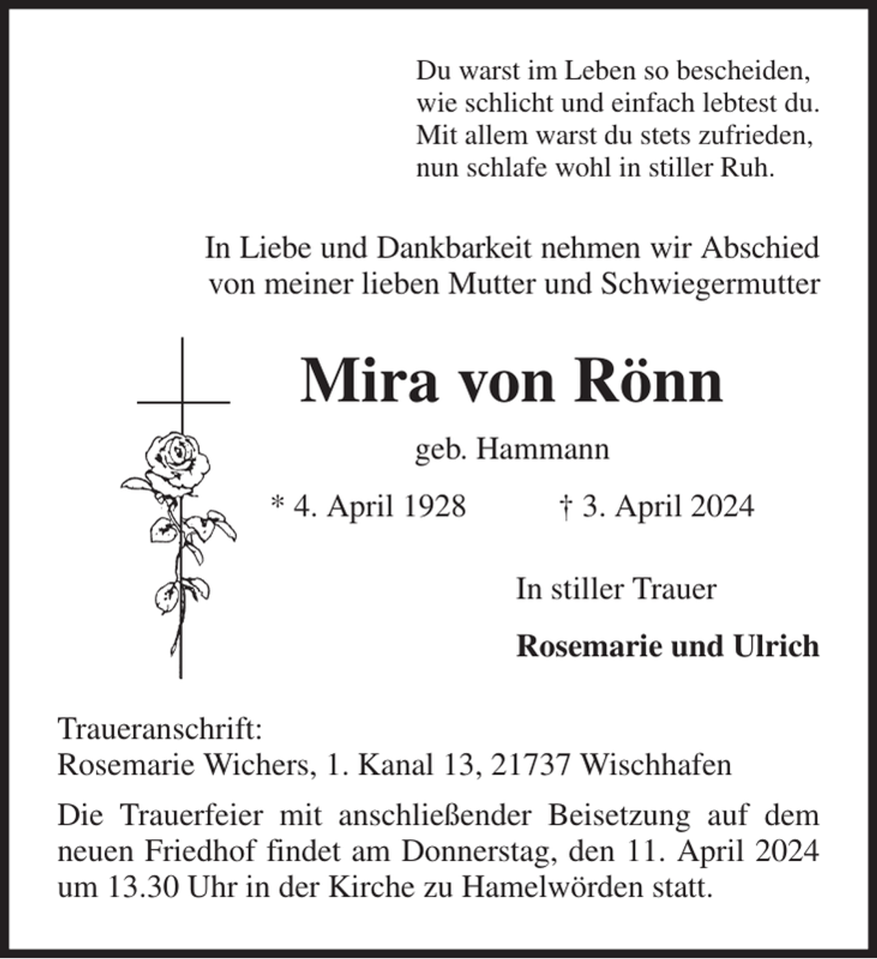 <p>Du warst im Leben so bescheiden,<br />wie schlicht und einfach lebtest du.<br />Mit allem warst du stets zufrieden,<br />nun schlafe wohl in stiller Ruh.<br />In Liebe und Dankbarkeit nehmen wir Abschied<br />von meiner lieben Mutter und Schwiegermutter<br />Mira von Rönn<br />geb. Hammann<br />* 4. April 1928 † 3. April 2024<br />In stiller Trauer<br />Rosemarie und Ulrich<br />Traueranschrift:<br />Rosemarie Wichers, 1. Kanal 13, 21737 Wischhafen<br />Die Trauerfeier mit anschließender Beisetzung auf dem neuen Friedhof findet am Donnerstag, den 11. April 2024 um 13.30 Uhr in der Kirche zu Hamelwörden statt.</p>