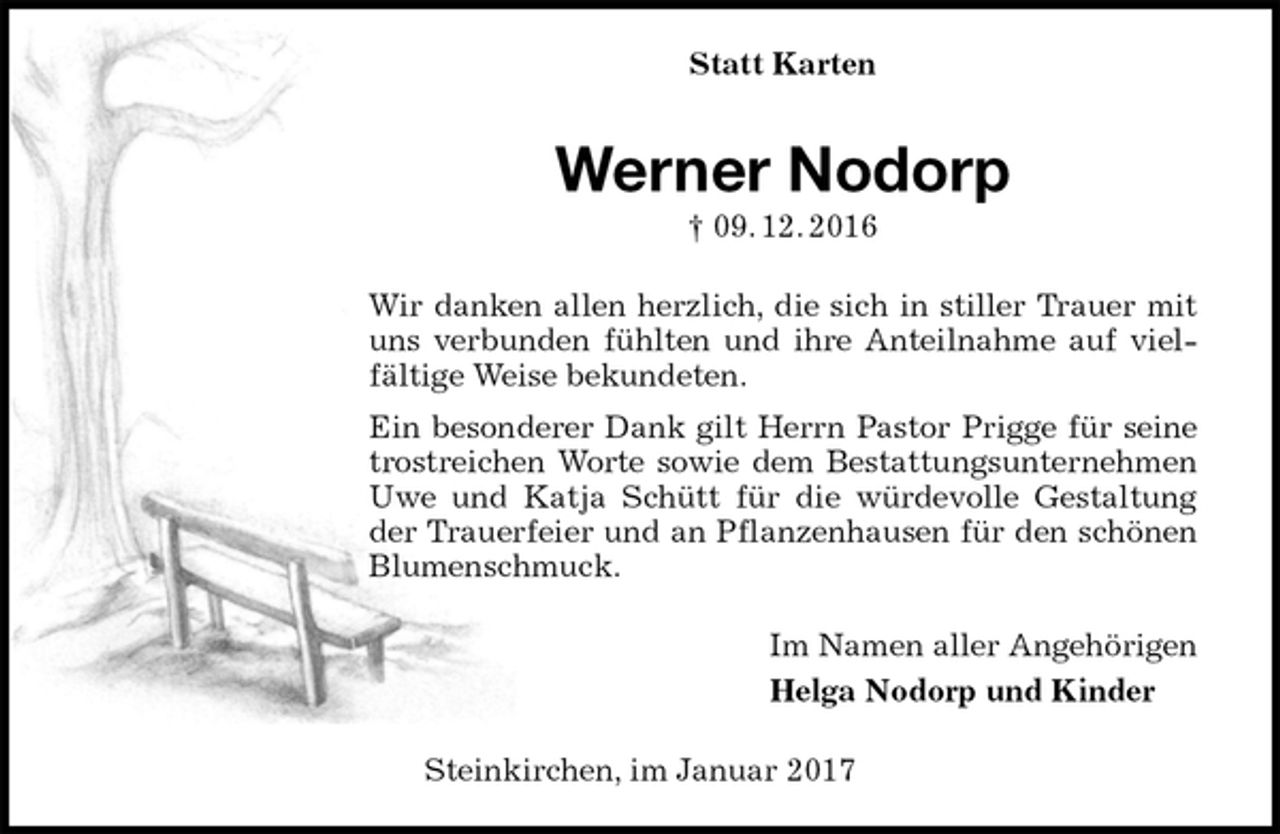 <p>Statt Karten<br />Werner Nodorp<br />† 09. 12. 2016<br />Wir danken allen herzlich, die sich in stiller Trauer mit uns verbunden fühlten und ihre Anteilnahme auf vielfältige Weise bekundeten.<br />Ein besonderer Dank gilt Herrn Pastor Prigge für seine trostreichen Worte sowie dem Bestattungsunternehmen Uwe und Katja Schütt für die würdevolle Gestaltung der Trauerfeier und an Pflanzenhausen für den schönen Blumenschmuck.<br />Im Namen aller Angehörigen<br />Helga Nodorp und Kinder<br />Steinkirchen, im Januar 2017</p>