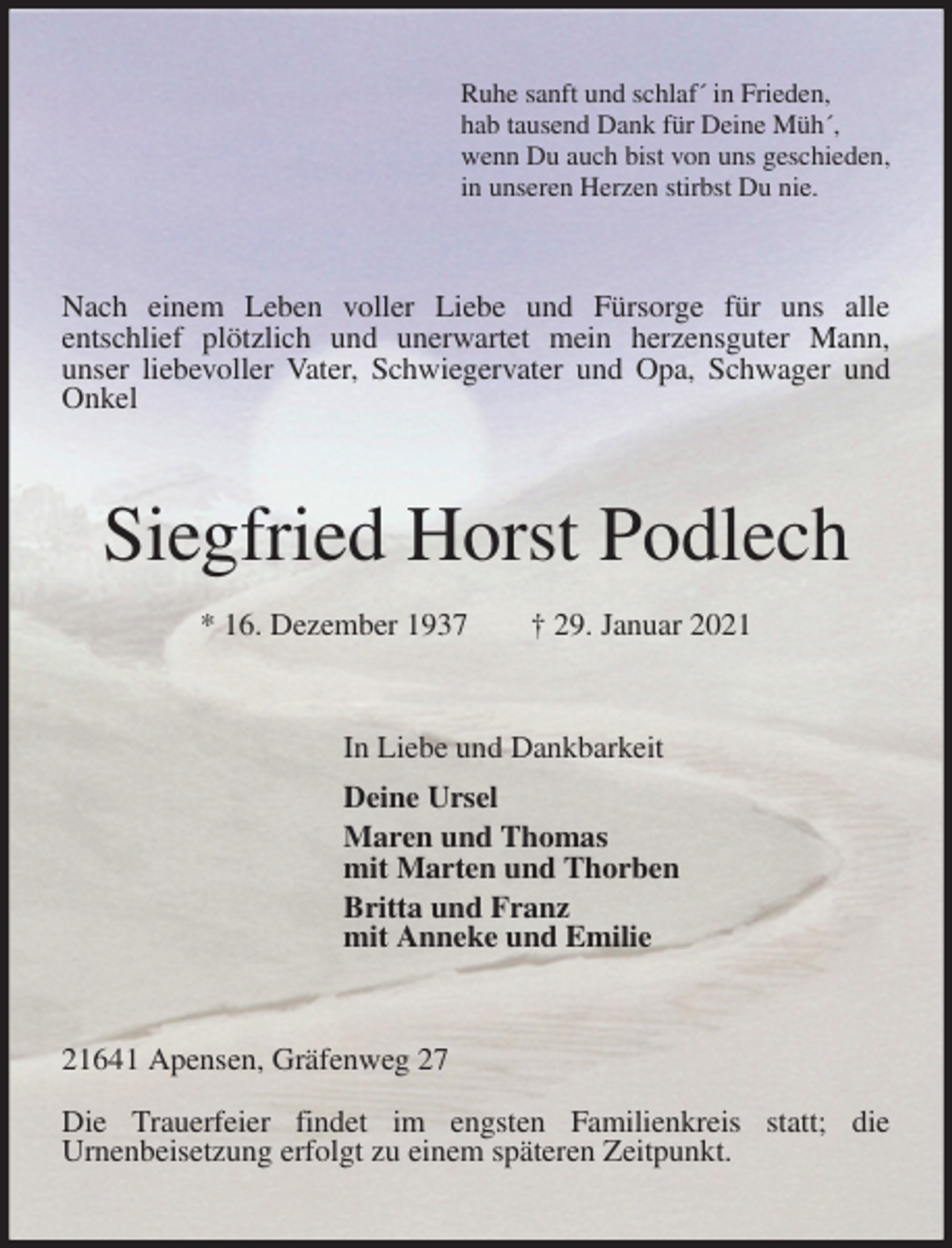 <p>Ruhe sanft und schlaf´ in Frieden,<br />hab tausend Dank für Deine Müh´,<br />wenn Du auch bist von uns geschieden,<br />in unseren Herzen stirbst Du nie.<br />Nach einem Leben voller Liebe und Fürsorge für uns alle<br />entschlief plötzlich und unerwartet mein herzensguter Mann,<br />unser liebevoller Vater, Schwiegervater und Opa, Schwager und Onkel<br />Siegfried Horst Podlech<br />* 16. Dezember 1937 † 29. Januar 2021<br />In Liebe und Dankbarkeit<br />Deine Ursel<br />Maren und Thomas<br />mit Marten und Thorben<br />Britta und Franz<br />mit Anneke und Emilie<br />21641 Apensen, Gräfenweg 27</p>
<p>Die Trauerfeier findet im engsten Familienkreis statt; die<br />Urnenbeisetzung erfolgt zu einem späteren Zeitpunkt.</p>