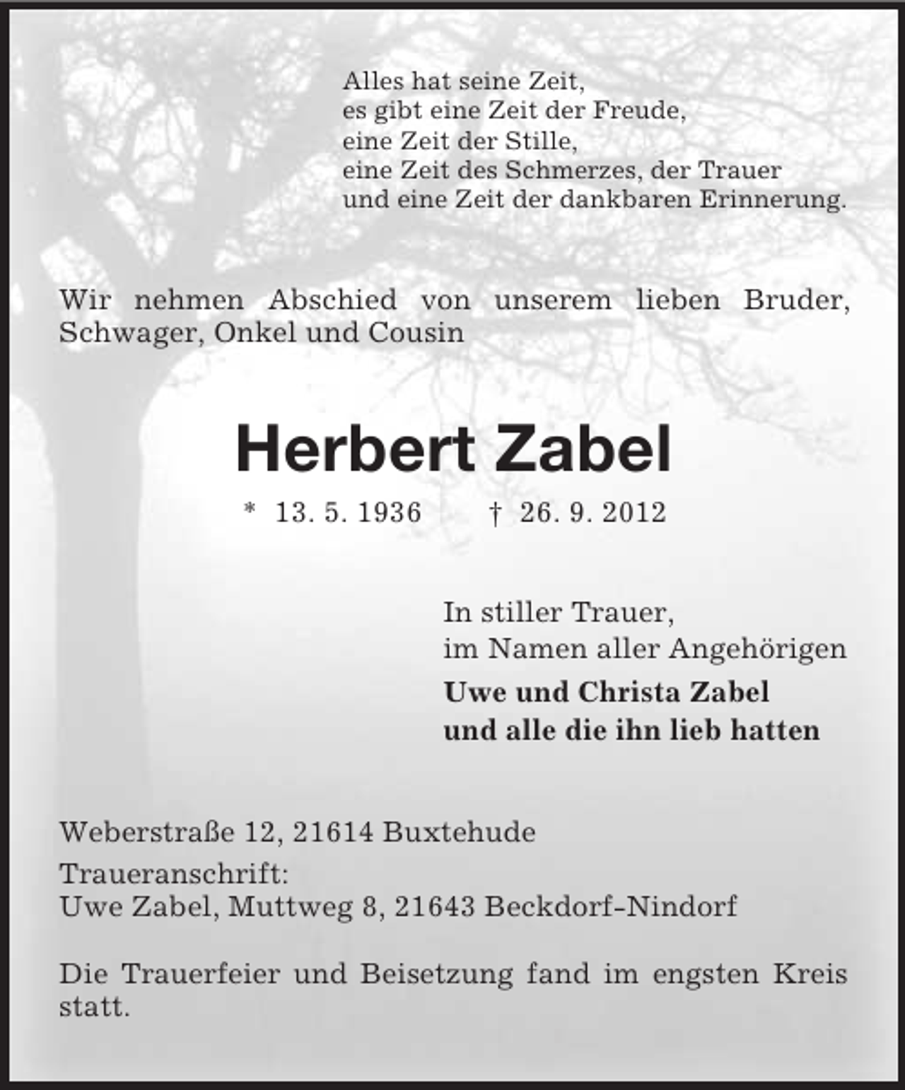 <p>Alles hat seine Zeit,<br />es gibt eine Zeit der Freude,<br />eine Zeit der Stille,<br />eine Zeit des Schmerzes, der Trauer<br />und eine Zeit der dankbaren Erinnerung.</p><p>Wir nehmen Abschied von unserem lieben Bruder,<br />Schwager, Onkel und Cousin</p><p>Herbert Zabel<br />* 13. 5. 1936</p><p>† 26. 9. 2012<br />In stiller Trauer,<br />im Namen aller Angehörigen<br />Uwe und Christa Zabel<br />und alle die ihn lieb hatten</p><p>Weberstraße 12, 21614 Buxtehude<br />Traueranschrift:<br />Uwe Zabel, Muttweg 8, 21643 Beckdorf-Nindorf<br />Die Trauerfeier und Beisetzung fand im engsten Kreis<br />statt.</p>