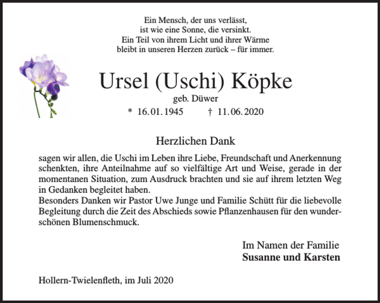 <p>Ein Mensch, der uns verlässt,<br />ist wie eine Sonne, die versinkt.<br />Ein Teil von ihrem Licht und ihrer Wärme<br />bleibt in unseren Herzen zurück – für immer.</p>
<p>Ursel (Uschi) Köpke<br />geb. Düwer</p>
<p>* 16.01.1945 † 11.06.2020</p>
<p>Herzlichen Dank</p>
<p>sagen wir allen, die Uschi im Leben ihre Liebe, Freundschaft und Anerkennung schenkten, ihre Anteilnahme auf so vielfältige Art und Weise, gerade in der momentanen Situation, zum Ausdruck brachten und sie auf ihrem letzten Weg in Gedanken begleitet haben.</p>
<p>Besonders Danken wir Pastor Uwe Junge und Familie Schütt für die liebevolle Begleitung durch die Zeit des Abschieds sowie Pflanzenhausen für den wunderschönen Blumenschmuck.</p>
<p>Im Namen der Familie</p>
<p>Susanne und Karsten</p>
<p>Hollern-Twielenfleth, im Juli 2020</p>