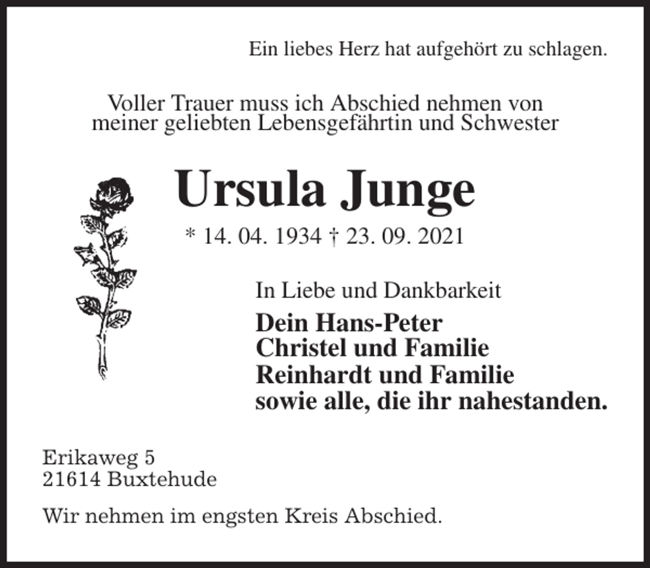 <p>Ein liebes Herz hat aufgehört zu schlagen.<br />Voller Trauer muss ich Abschied nehmen von<br />meiner geliebten Lebensgefährtin und Schwester<br />Ursula Junge<br />* 14. 04. 1934 † 23. 09. 2021<br />In Liebe und Dankbarkeit<br />Dein Hans-Peter<br />Christel und Familie<br />Reinhardt und Familie<br />sowie alle, die ihr nahestanden.<br />Erikaweg 5<br />21614 Buxtehude<br />Wir nehmen im engsten Kreis Abschied.</p>