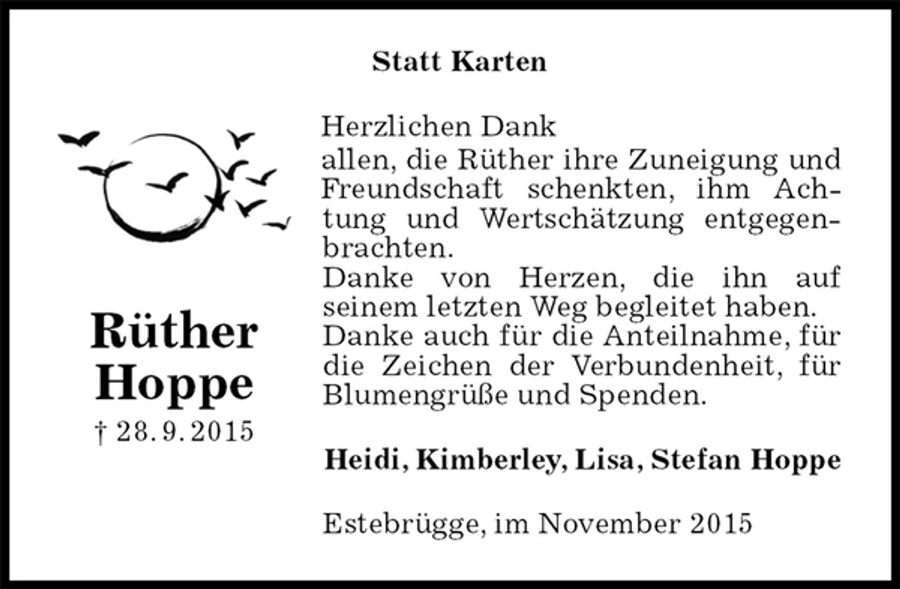 <p>Statt Karten<br />Herzlichen Dank<br />allen, die Rüther ihre Zuneigung und Freundschaft schenkten, ihm Achtung und Wertschätzung entgegenbrachten.<br />Danke von Herzen, die ihn auf<br />seinem letzten Weg begleitet haben.<br />Danke auch für die Anteilnahme, für die Zeichen der Verbundenheit, für Blumengrüße und Spenden.<br />Heidi, Kimberley, Lisa, Stefan Hoppe<br />Estebrügge, im November 2015<br />Rüther<br />Hoppe<br />† 28. 9. 2015</p>