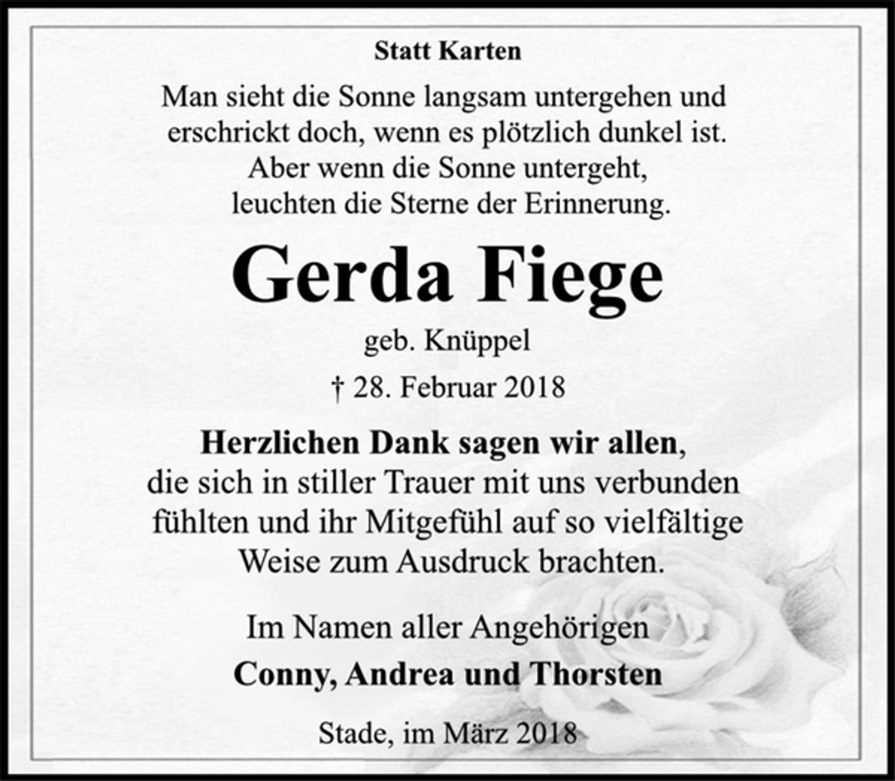 <p>Statt Karten<br />Man sieht die Sonne langsam untergehen und<br />erschrickt doch, wenn es plötzlich dunkel ist.<br />Aber wenn die Sonne untergeht,<br />leuchten die Sterne der Erinnerung.<br />Gerda Fiege<br />geb. Knüppel<br />† 28. Februar 2018<br />Herzlichen Dank sagen wir allen,<br />die sich in stiller Trauer mit uns verbunden<br />fühlten und ihr Mitgefühl auf so vielfältige<br />Weise zum Ausdruck brachten.<br />Im Namen aller Angehörigen<br />Conny, Andrea und Thorsten<br />Stade, im März 2018</p>