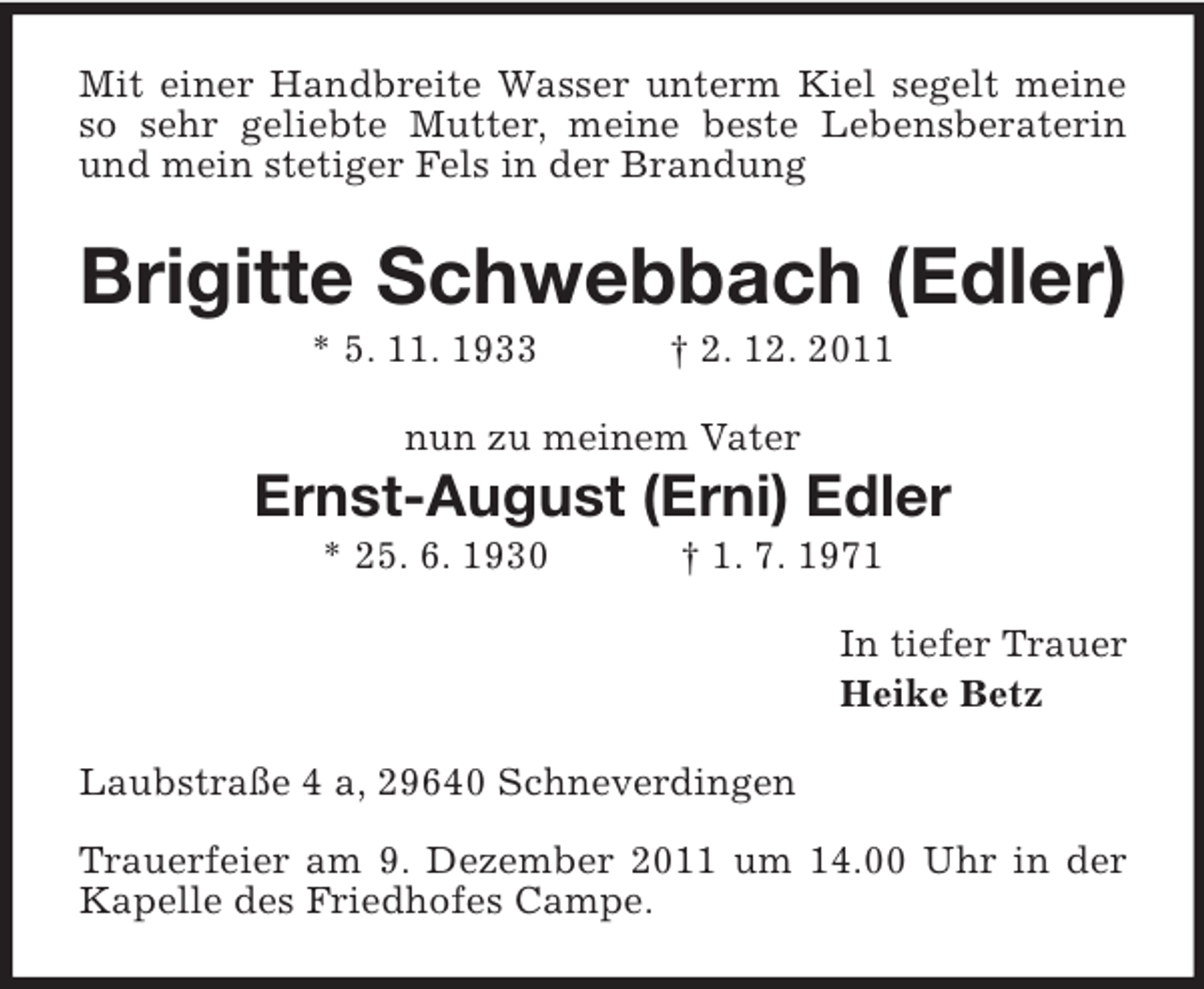 <p>Mit einer Handbreite Wasser unterm Kiel segelt meine<br />so sehr geliebte Mutter, meine beste Lebensberaterin<br />und mein stetiger Fels in der Brandung</p><p>Brigitte Schwebbach (Edler)<br />* 5. 11. 1933</p><p>† 2. 12. 2011</p><p>nun zu meinem Vater</p><p>Ernst-August (Erni) Edler<br />* 25. 6. 1930</p><p>† 1. 7. 1971<br />In tiefer Trauer<br />Heike Betz</p><p>Laubstraße 4 a, 29640 Schneverdingen<br />Trauerfeier am 9. Dezember 2011 um 14.00 Uhr in der<br />Kapelle des Friedhofes Campe; anschließend Beisetzung.</p>
