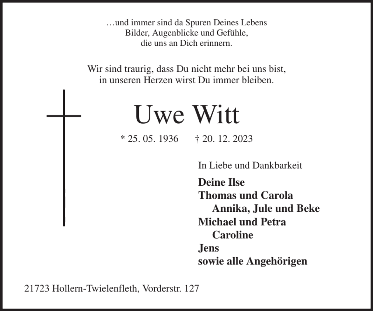<p>…und immer sind da Spuren Deines Lebens<br />Bilder, Augenblicke und Gefühle,<br />die uns an Dich erinnern.<br />Wir sind traurig, dass Du nicht mehr bei uns bist,<br />in unseren Herzen wirst Du immer bleiben.<br />Uwe Witt<br />* 25. 05. 1936 † 20. 12. 2023<br />In Liebe und Dankbarkeit<br />Deine Ilse<br />Thomas und Carola<br />Annika, Jule und Beke<br />Michael und Petra<br />Caroline<br />Jens<br />sowie alle Angehörigen<br />21723 Hollern-Twielenfleth, Vorderstr. 127</p>