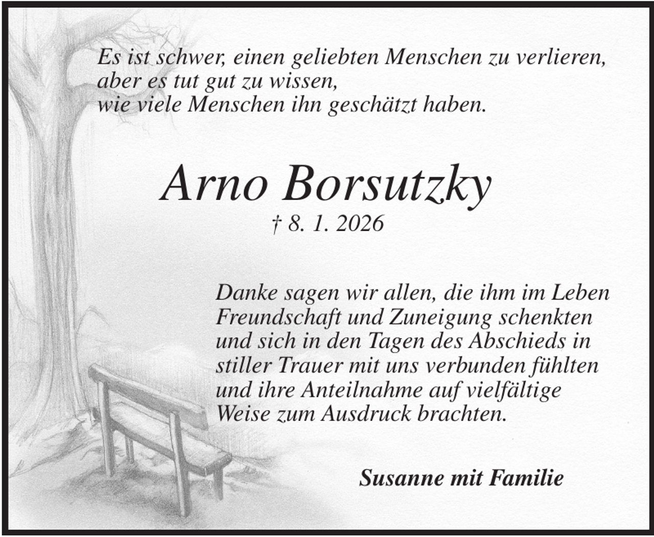 <p>Es ist schwer, einen geliebten Menschen zu verlieren,<br />aber es tut gut zu wissen,<br />wie viele Menschen ihn geschätzt haben.<br />Arno Borsutzky<br />† 8. 1. 2026<br />Danke sagen wir allen, die ihm im Leben<br />Freundschaft und Zuneigung schenkten<br />und sich in den Tagen des Abschieds in<br />stiller Trauer mit uns verbunden fühlten<br />und ihre Anteilnahme auf vielfältige<br />Weise zum Ausdruck brachten.<br />Susanne mit Familie</p>