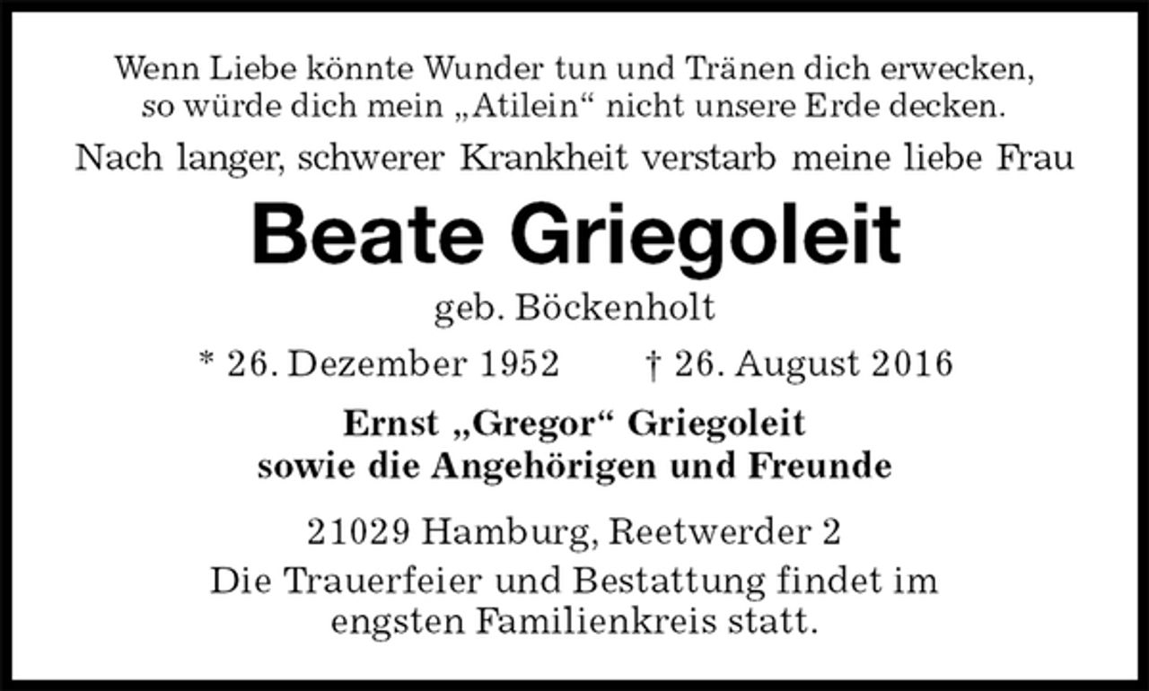 <p>Wenn Liebe könnte Wunder tun und Tränen dich erwecken,<br />so würde dich mein „Atilein“ nicht unsere Erde decken.<br />Nach langer, schwerer Krankheit verstarb meine liebe Frau<br />Beate Griegoleit<br />geb. Böckenholt<br />* 26. Dezember 1952 † 26. August 2016<br />Ernst „Gregor“ Griegoleit<br />sowie die Angehörigen und Freunde<br />21029 Hamburg, Reetwerder 2<br />Die Trauerfeier und Bestattung findet im<br />engsten Familienkreis statt.</p>