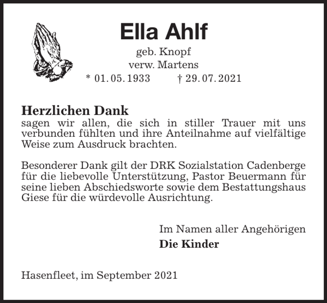 <p>Ella Ahlf<br />geb. Knopf<br />verw. Martens<br />* 01. 05. 1933 † 29. 07. 2021<br />Herzlichen Dank<br />sagen wir allen, die sich in stiller Trauer mit uns<br />verbunden fühlten und ihre Anteilnahme auf vielfältige Weise zum Ausdruck brachten.</p>
<p>Besonderer Dank gilt der DRK Sozialstation Cadenberge<br />für die liebevolle Unterstützung, Pastor Beuermann für seine lieben Abschiedsworte sowie dem Bestattungshaus Giese für die würdevolle Ausrichtung.<br />Im Namen aller Angehörigen<br />Die Kinder<br />Hasenfleet, im September 2021</p>