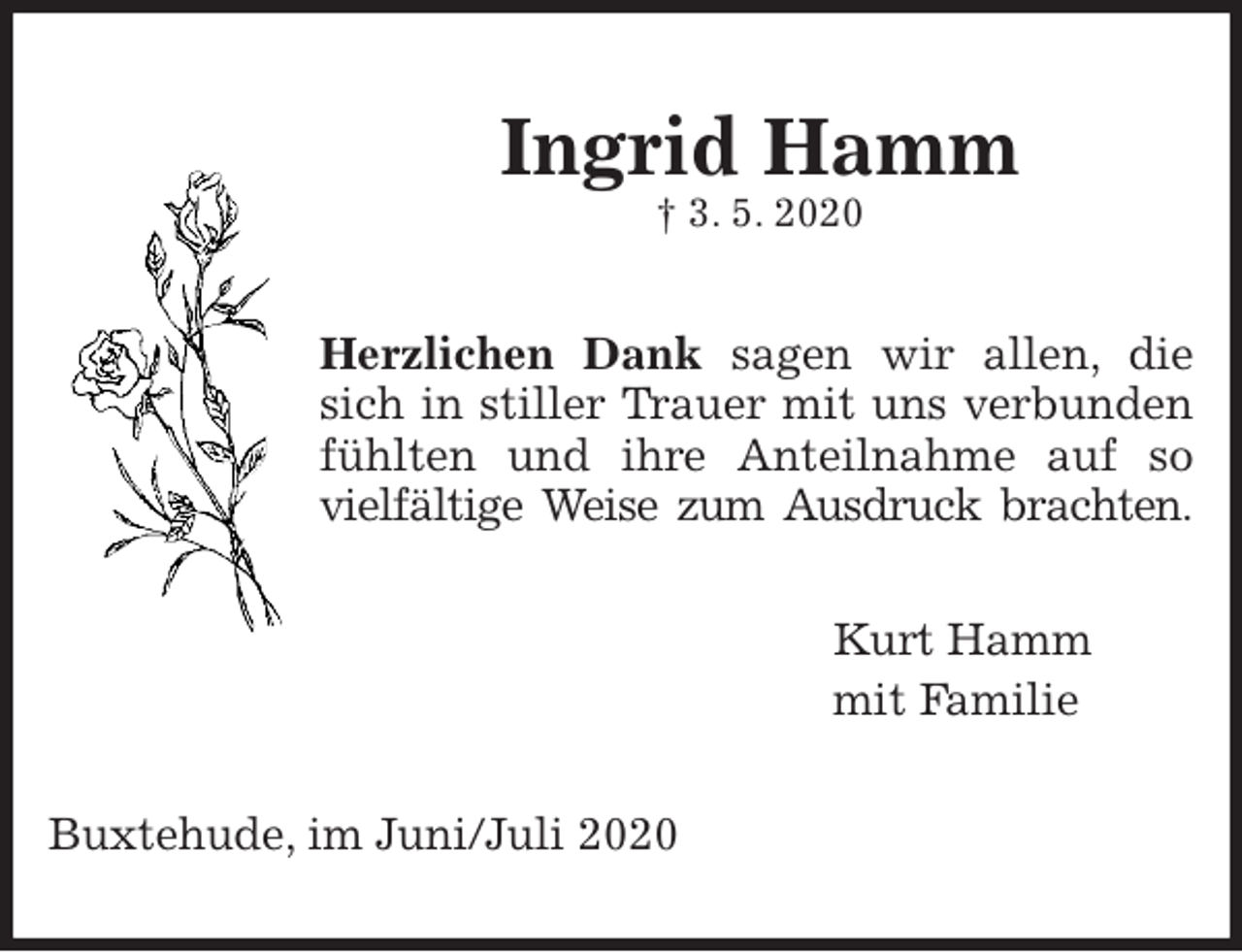 <p>Herzlichen Dank sagen wir allen, die<br />sich in stiller Trauer mit uns verbunden<br />fühlten und ihre Anteilnahme auf so<br />vielfältige Weise zum Ausdruck brachten.<br />Kurt Hamm<br />mit Familie<br />Buxtehude, im Juni/Juli 2020<br />Ingrid Hamm<br />† 3. 5. 2020</p>