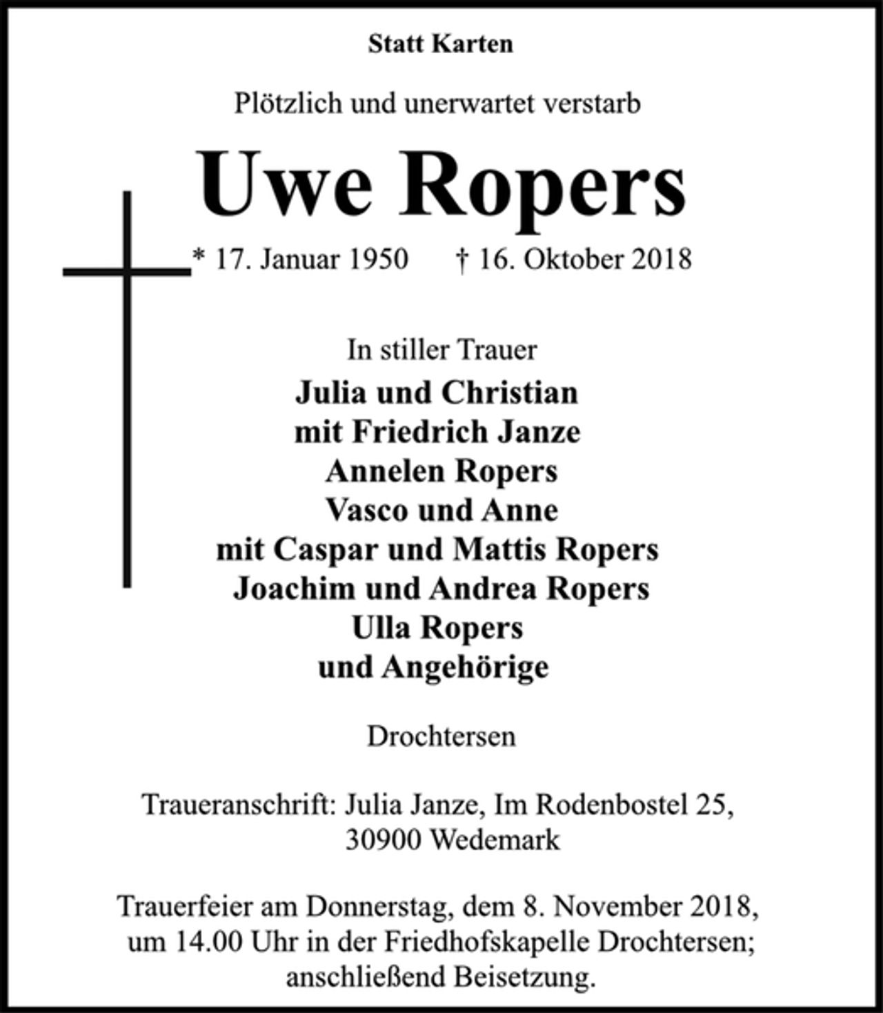 <p>Statt Karten<br />Plötzlich und unerwartet verstarb<br />Uwe Ropers<br />* 17. Januar 1950 † 16. Oktober 2018<br />In stiller Trauer<br />Julia und Christian<br />mit Friedrich Janze<br />Annelen Ropers<br />Vasco und Anne<br />mit Caspar und Mattis Ropers<br />Joachim und Andrea Ropers<br />Ulla Ropers<br />und Angehörige<br />Drochtersen<br />Traueranschrift: Julia Janze, Im Rodenbostel 25,<br />30900 Wedemark<br />Trauerfeier am Donnerstag, dem 8. November 2018,<br />um 14.00 Uhr in der Friedhofskapelle Drochtersen;<br />anschließend Beisetzung.</p>