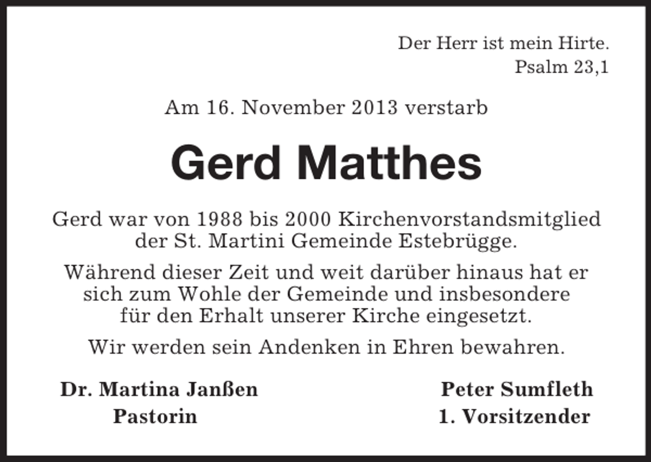 <p>Der Herr ist mein Hirte.<br />Psalm 23,1<br />Am 16. November 2013 verstarb<br />Gerd Matthes<br />Gerd war von 1988 bis 2000 Kirchenvorstandsmitglied der St. Martini Gemeinde Estebrügge.<br />Während dieser Zeit und weit darüber hinaus hat er sich zum Wohle der Gemeinde und insbesondere<br />für den Erhalt unserer Kirche eingesetzt.<br />Wir werden sein Andenken in Ehren bewahren.<br />Dr. Martina Janßen Peter Sumfleth<br />Pastorin 1. Vorsitzender</p>
