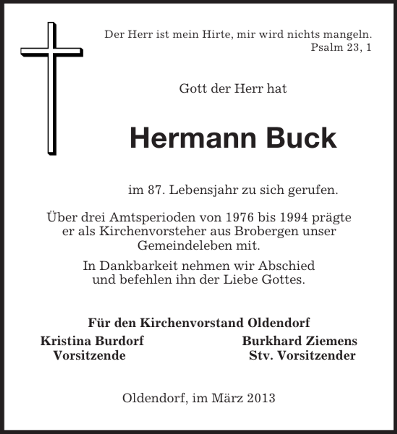 <p>Der Herr ist mein Hirte, mir wird nichts mangeln.<br />Psalm 23, 1<br />Gott der Herr hat<br />Hermann Buck<br />im 87. Lebensjahr zu sich gerufen.</p><p>Über drei Amtsperioden von 1976 bis 1994 prägte<br />er als Kirchenvorsteher aus Brobergen unser<br />Gemeindeleben mit.<br />In Dankbarkeit nehmen wir Abschied<br />und befehlen ihn der Liebe Gottes.<br />Für den Kirchenvorstand Oldendorf<br />Kristina Burdorf Burkhard Ziemens<br />Vorsitzende Stv. Vorsitzender<br />Oldendorf, im März 2013</p>