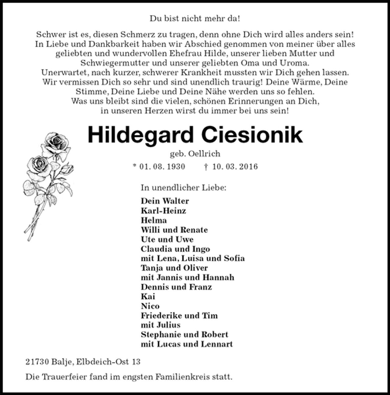 <p>Du bist nicht mehr da!<br />Schwer ist es, diesen Schmerz zu tragen, denn ohne Dich wird alles anders sein!<br />In Liebe und Dankbarkeit haben wir Abschied genommen von meiner über alles<br />geliebten und wundervollen Ehefrau Hilde, unserer lieben Mutter und<br />Schwiegermutter und unserer geliebten Oma und Uroma.<br />Unerwartet, nach kurzer, schwerer Krankheit mussten wir Dich gehen lassen.<br />Wir vermissen Dich so sehr und sind unendlich traurig! Deine Wärme, Deine<br />Stimme, Deine Liebe und Deine Nähe werden uns so fehlen.<br />Was uns bleibt sind die vielen, schönen Erinnerungen an Dich,<br />in unseren Herzen wirst du immer bei uns sein!<br />Hildegard Ciesionik<br />geb. Oellrich<br />* 01. 08. 1930 † 10. 03. 2016<br />In unendlicher Liebe:<br />Dein Walter<br />Karl-Heinz<br />Helma<br />Willi und Renate<br />Ute und Uwe<br />Claudia und Ingo<br />mit Lena, Luisa und Sofia<br />Tanja und Oliver<br />mit Jannis und Hannah<br />Dennis und Franz<br />Kai<br />Nico<br />Friederike und Tim<br />mit Julius<br />Stephanie und Robert<br />mit Lucas und Lennart<br />21730 Balje, Elbdeich-Ost 13<br />Die Trauerfeier fand im engsten Familienkreis statt.</p>