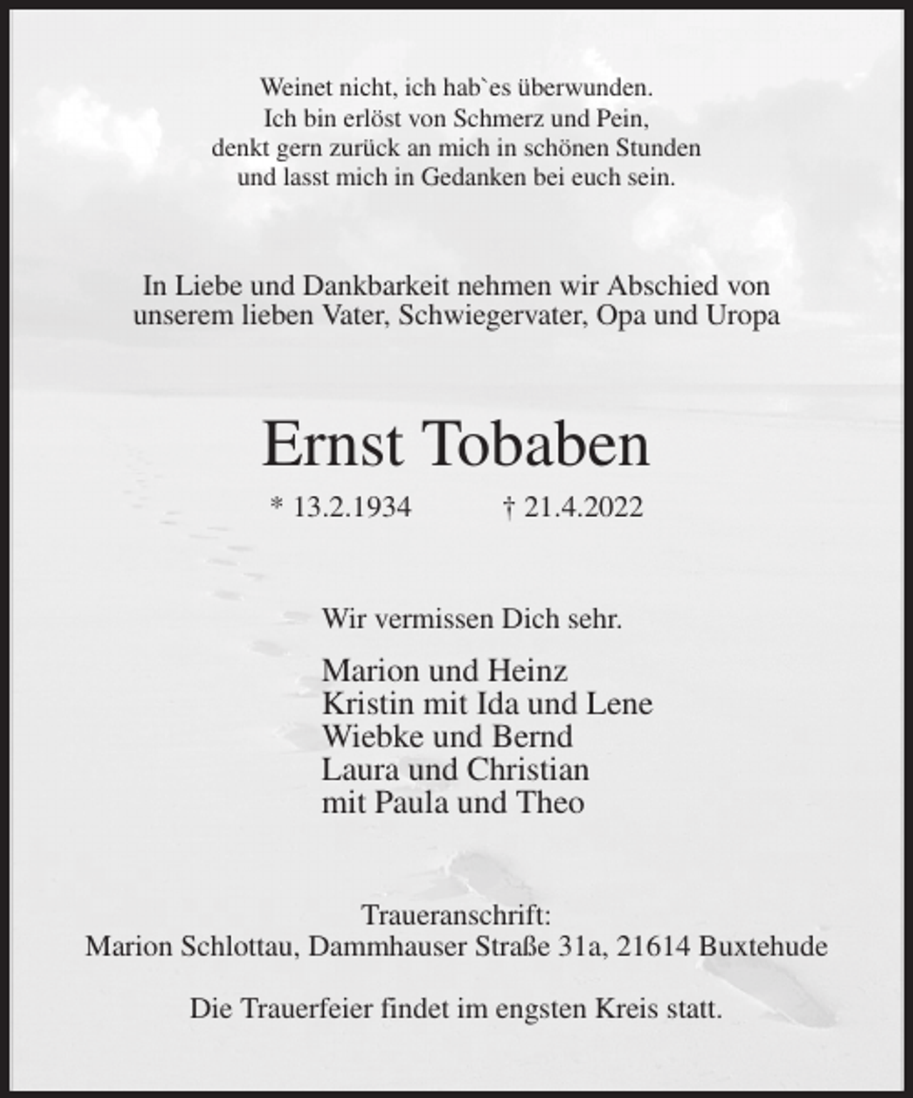 <p>Weinet nicht, ich hab`es überwunden.<br />Ich bin erlöst von Schmerz und Pein,<br />denkt gern zurück an mich in schönen Stunden<br />und lasst mich in Gedanken bei euch sein.<br />In Liebe und Dankbarkeit nehmen wir Abschied von<br />unserem lieben Vater, Schwiegervater, Opa und Uropa<br />Ernst Tobaben<br />* 13.2.1934 † 21.4.2022<br />Wir vermissen Dich sehr.<br />Marion und Heinz<br />Kristin mit Ida und Lene<br />Wiebke und Bernd<br />Laura und Christian<br />mit Paula und Theo<br />Traueranschrift:<br />Marion Schlottau, Dammhauser Straße 31a, 21614 Buxtehude<br />Die Trauerfeier findet im engsten Kreis statt.</p>