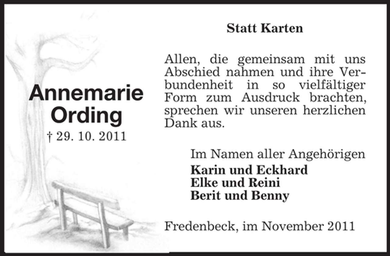 <p>Statt Karten</p><p>Annemarie<br />Ording</p><p>Allen, die gemeinsam mit uns<br />Abschied nahmen und ihre Verbundenheit in so vielfältiger<br />Form zum Ausdruck brachten,<br />sprechen wir unseren herzlichen<br />Dank aus.</p><p>† 29. 10. 2011<br />Im Namen aller Angehörigen<br />Karin und Eckhard<br />Elke und Reini<br />Berit und Benny<br />Fredenbeck, im November 2011</p>