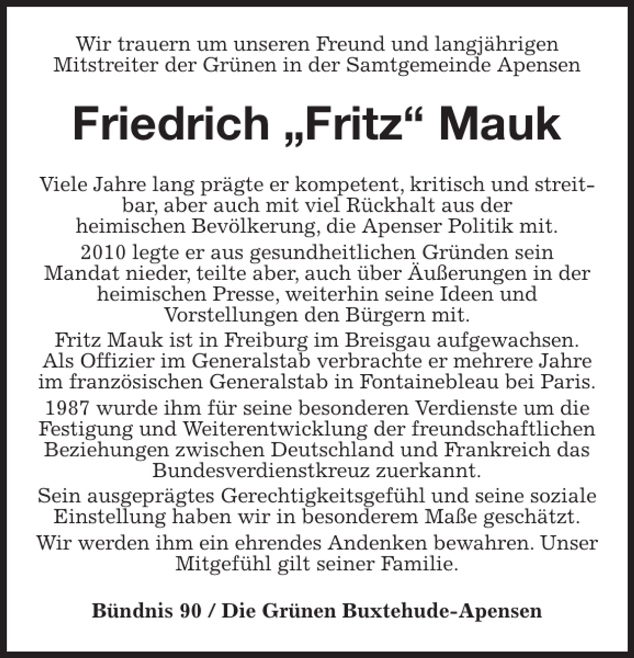<p>Wir trauern um unseren Freund und langjährigen<br />Mitstreiter der Grünen in der Samtgemeinde Apensen<br />Friedrich „Fritz“ Mauk<br />Viele Jahre lang prägte er kompetent, kritisch und streitbar, aber auch mit viel Rückhalt aus der<br />heimischen Bevölkerung, die Apenser Politik mit.<br />2010 legte er aus gesundheitlichen Gründen sein<br />Mandat nieder, teilte aber, auch über Äußerungen in der heimischen Presse, weiterhin seine Ideen und<br />Vorstellungen den Bürgern mit.<br />Fritz Mauk ist in Freiburg im Breisgau aufgewachsen.<br />Als Offizier im Generalstab verbrachte er mehrere Jahre im französischen Generalstab in Fontainebleau bei Paris.<br />1987 wurde ihm für seine besonderen Verdienste um die Festigung und Weiterentwicklung der freundschaftlichen Beziehungen zwischen Deutschland und Frankreich das Bundesverdienstkreuz zuerkannt.<br />Sein ausgeprägtes Gerechtigkeitsgefühl und seine soziale Einstellung haben wir in besonderem Maße geschätzt.<br />Wir werden ihm ein ehrendes Andenken bewahren. Unser Mitgefühl gilt seiner Familie.<br />Bündnis 90 / Die Grünen Buxtehude-Apensen</p>