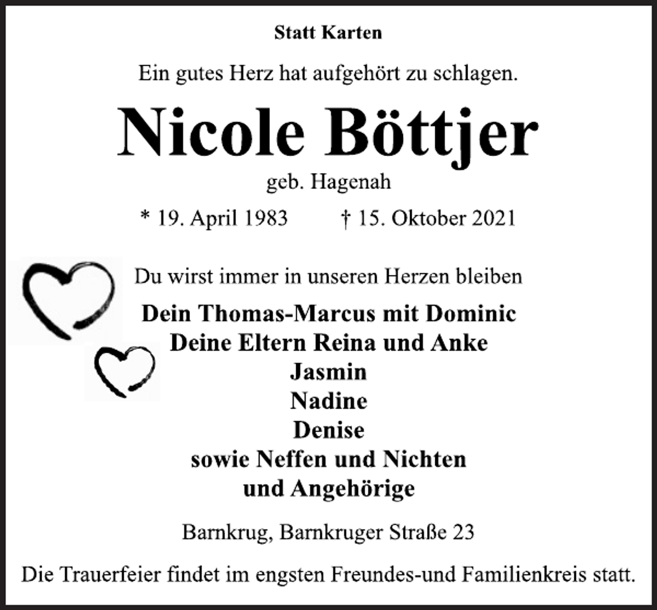<p>Statt Karten<br />Ein gutes Herz hat aufgehört zu schlagen.<br />Nicole Böttje</p>
<p>geb. Hagenah<br />* 19. April 1983 † 15. Oktober 2021<br />Du wirst immer in unseren Herzen bleiben<br />Dein Thomas-Marcus mit Dominic<br />Deine Eltern Reina und Anke<br />Jasmin<br />Nadine<br />Denise<br />sowie Neffen und Nichten<br />und Angehörige<br />Barnkrug, Barnkruger Straße 23<br />Die Trauerfeier findet im engsten Freundes-und Familienkreis statt.</p>