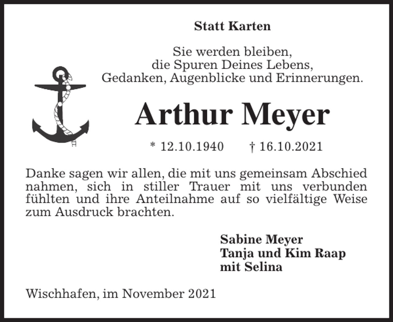 <p>Statt Karten</p>
<p>Sie werden bleiben,<br />die Spuren Deines Lebens,<br />Gedanken, Augenblicke und Erinnerungen.<br />Arthur Meyer<br />* 12.10.1940 † 16.10.2021<br />Danke sagen wir allen, die mit uns gemeinsam Abschied nahmen, sich in stiller Trauer mit uns verbunden<br />fühlten und ihre Anteilnahme auf so vielfältige Weise zum Ausdruck brachten.<br />Sabine Meyer<br />Tanja und Kim Raap<br />mit Selina<br />Wischhafen, im November 2021</p>