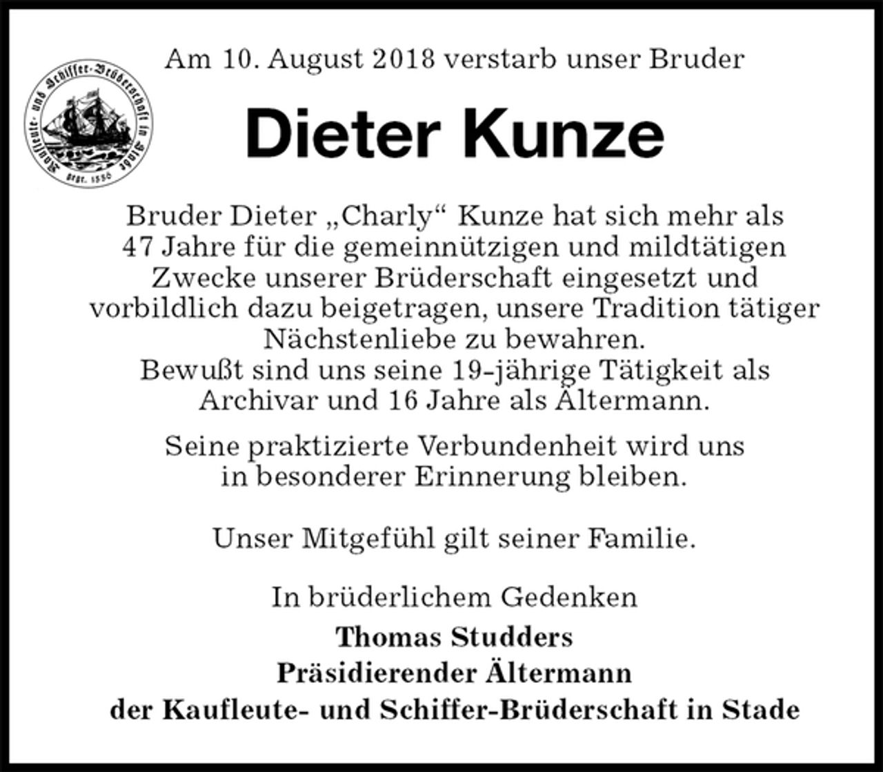 <p>Am 10. August 2018 verstarb unser Bruder<br />Dieter Kunze<br />Bruder Dieter „Charly“ Kunze hat sich mehr als<br />47 Jahre für die gemeinnützigen und mildtätigen Zwecke unserer Brüderschaft eingesetzt und<br />vorbildlich dazu beigetragen, unsere Tradition tätiger Nächstenliebe zu bewahren.<br />Bewußt sind uns seine 19-jährige Tätigkeit als<br />Archivar und 16 Jahre als Ältermann.<br />Seine praktizierte Verbundenheit wird uns<br />in besonderer Erinnerung bleiben.</p><p>Unser Mitgefühl gilt seiner Familie.<br />In brüderlichem Gedenken<br />Thomas Studders<br />Präsidierender Ältermann<br />der Kaufleute- und Schiffer-Brüderschaft in Stade</p>