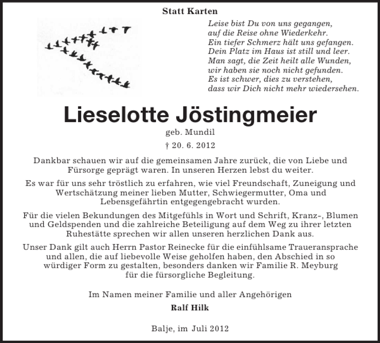 <p>Statt Karten<br />Leise bist Du von uns gegangen,<br />auf die Reise ohne Wiederkehr.<br />Ein tiefer Schmerz hält uns gefangen.<br />Dein Platz im Haus ist still und leer.<br />Man sagt, die Zeit heilt alle Wunden,<br />wir haben sie noch nicht gefunden.<br />Es ist schwer, dies zu verstehen,<br />dass wir Dich nicht mehr wiedersehen.</p><p>Lieselotte Jöstingmeier<br />geb. Mundil<br />† 20. 6. 2012<br />Dankbar schauen wir auf die gemeinsamen Jahre zurück, die von Liebe und<br />Fürsorge geprägt waren. In unseren Herzen lebst du weiter.<br />Es war für uns sehr tröstlich zu erfahren, wie viel Freundschaft, Zuneigung und<br />Wertschätzung meiner lieben Mutter, Schwiegermutter, Oma und<br />Lebensgefährtin entgegengebracht wurden.<br />Für die vielen Bekundungen des Mitgefühls in Wort und Schrift, Kranz-, Blumen<br />und Geldspenden und die zahlreiche Beteiligung auf dem Weg zu ihrer letzten<br />Ruhestätte sprechen wir allen unseren herzlichen Dank aus.<br />Unser Dank gilt auch Herrn Pastor Reinecke für die einfühlsame Traueransprache<br />und allen, die auf liebevolle Weise geholfen haben, den Abschied in so<br />würdiger Form zu gestalten, besonders danken wir Familie R. Meyburg<br />für die fürsorgliche Begleitung.<br />Im Namen meiner Familie und aller Angehörigen<br />Ralf Hilk<br />Balje, im Juli 2012</p>