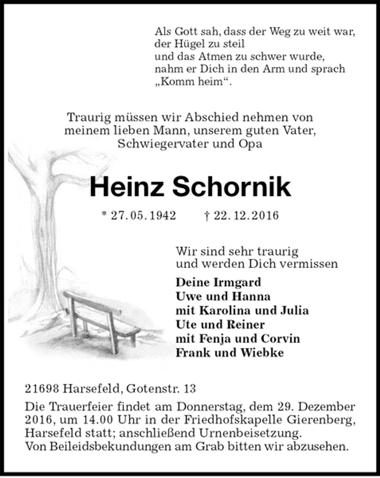 <p>Als Gott sah, dass der Weg zu weit war,<br />der Hügel zu steil<br />und das Atmen zu schwer wurde,<br />nahm er Dich in den Arm und sprach<br />„Komm heim“.<br />Traurig müssen wir Abschied nehmen von<br />meinem lieben Mann, unserem guten Vater,<br />Schwiegervater und Opa<br />Heinz Schornik<br />* 27. 05. 1942 † 22. 12. 2016<br />Wir sind sehr traurig<br />und werden Dich vermissen<br />Deine Irmgard<br />Uwe und Hanna<br />mit Karolina und Julia<br />Ute und Reiner<br />mit Fenja und Corvin<br />Frank und Wiebke<br />21698 Harsefeld, Gotenstr. 13<br />Die Trauerfeier findet am Donnerstag, dem 29. Dezember 2016, um 14.00 Uhr in der Friedhofskapelle Gierenberg, Harsefeld statt; anschließend Urnenbeisetzung.<br />Von Beileidsbekundungen am Grab bitten wir abzusehen.</p>