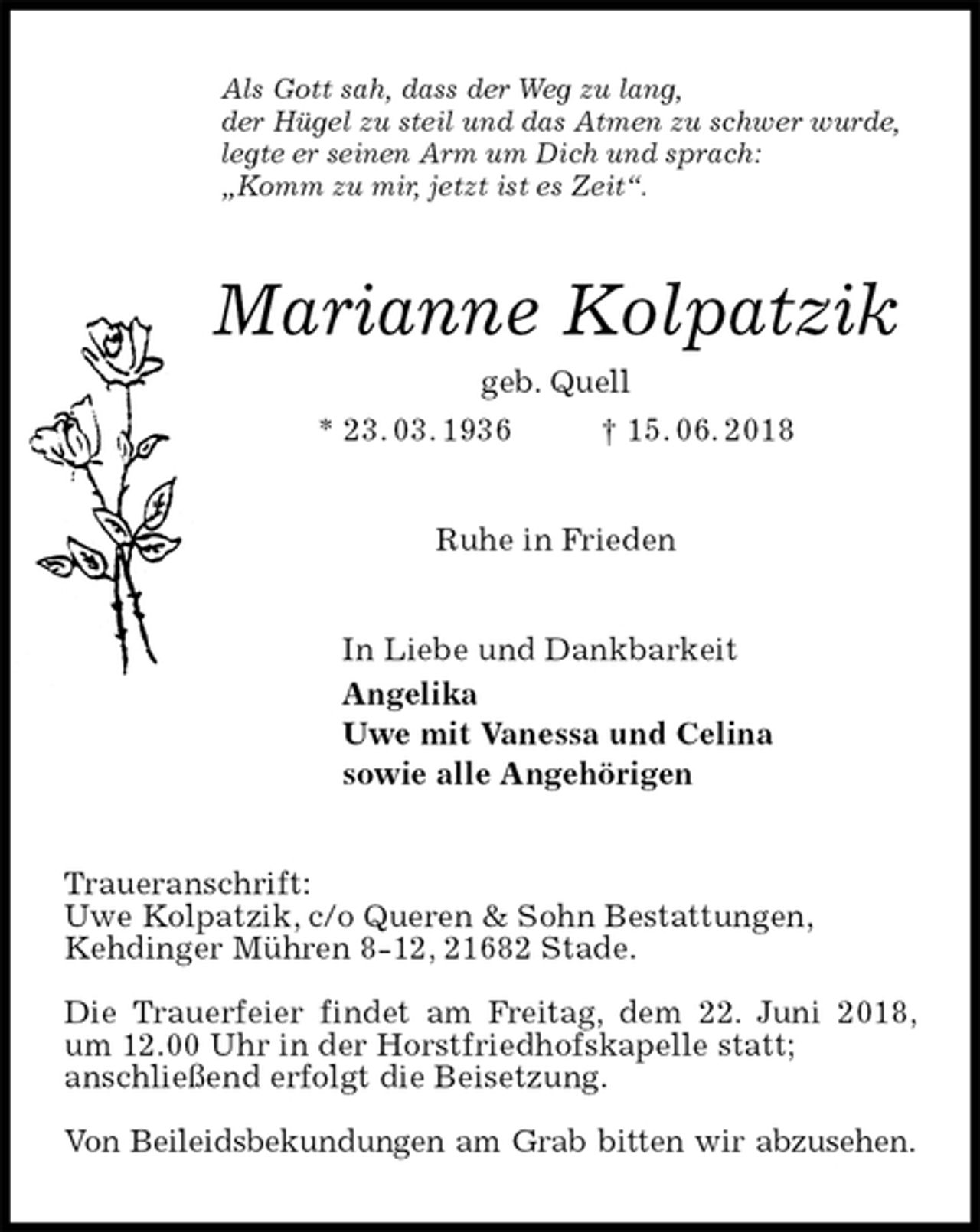 <p>Als Gott sah, dass der Weg zu lang,<br />der Hügel zu steil und das Atmen zu schwer wurde,<br />legte er seinen Arm um Dich und sprach:<br />„Komm zu mir, jetzt ist es Zeit“.<br />Marianne Kolpatzik<br />geb. Quell<br />* 23. 03. 1936 † 15. 06. 2018<br />Ruhe in Frieden<br />In Liebe und Dankbarkeit<br />Angelika<br />Uwe mit Vanessa und Celina<br />sowie alle Angehörigen<br />Traueranschrift:<br />Uwe Kolpatzik, c/o Queren &amp; Sohn Bestattungen,<br />Kehdinger Mühren 8-12, 21682 Stade.</p><p>Die Trauerfeier findet am Freitag, dem 22. Juni 2018, um 12.00 Uhr in der Horstfriedhofskapelle statt;<br />anschließend erfolgt die Beisetzung.</p><p>Von Beileidsbekundungen am Grab bitten wir abzusehen.</p>