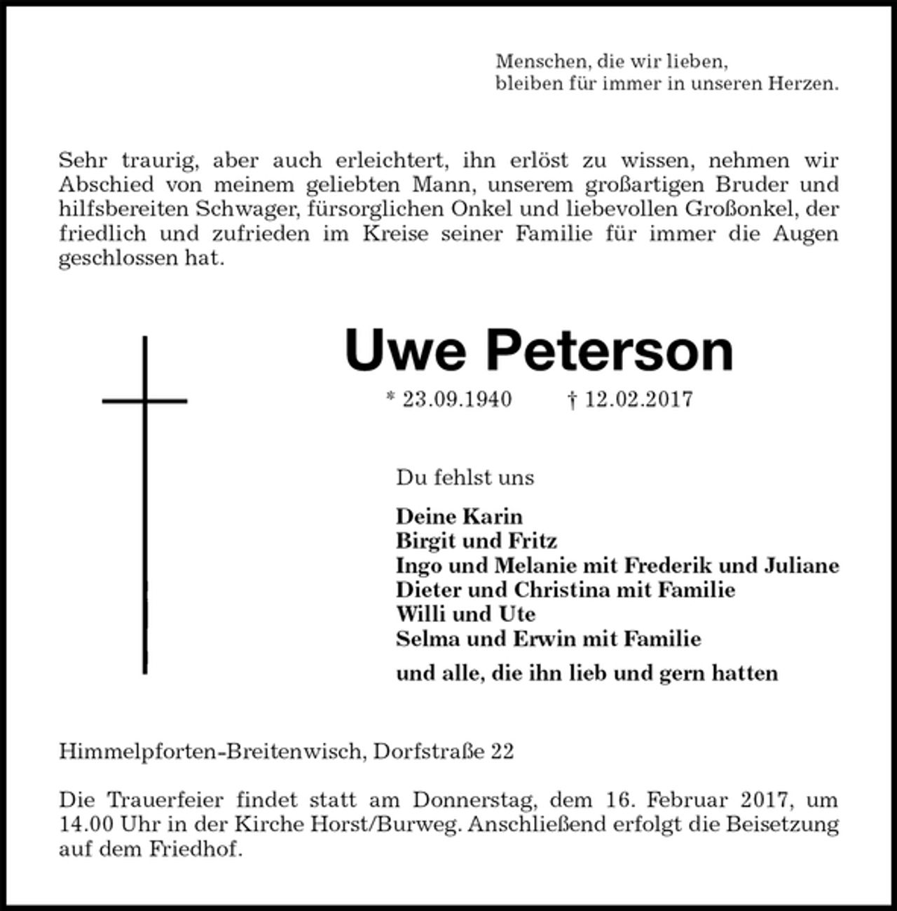 <p>Menschen, die wir lieben,<br />bleiben für immer in unseren Herzen.<br />Sehr traurig, aber auch erleichtert, ihn erlöst zu wissen, nehmen wir<br />Abschied von meinem geliebten Mann, unserem großartigen Bruder und<br />hilfsbereiten Schwager, fürsorglichen Onkel und liebevollen Großonkel, der<br />friedlich und zufrieden im Kreise seiner Familie für immer die Augen<br />geschlossen hat.<br />Uwe Peterson<br />* 23.09.1940 † 12.02.2017<br />Du fehlst uns<br />Deine Karin<br />Birgit und Fritz<br />Ingo und Melanie mit Frederik und Juliane<br />Dieter und Christina mit Familie<br />Willi und Ute<br />Selma und Erwin mit Familie<br />und alle, die ihn lieb und gern hatten<br />Himmelpforten-Breitenwisch, Dorfstraße 22</p><p>Die Trauerfeier findet statt am Donnerstag, dem 16. Februar 2017, um<br />14.00 Uhr in der Kirche Horst/Burweg. Anschließend erfolgt die Beisetzung<br />auf dem Friedhof.</p>