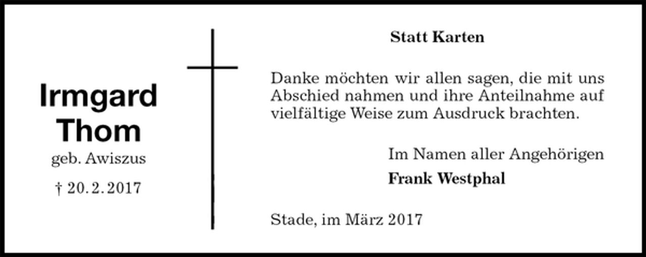 <p>Statt Karten<br />Danke möchten wir allen sagen, die mit uns Abschied nahmen und ihre Anteilnahme auf vielfältige Weise zum Ausdruck brachten.<br />Im Namen aller Angehörigen<br />Frank Westphal<br />Stade, im März 2017<br />Irmgard<br />Thom<br />geb. Awiszus<br />† 20. 2. 2017</p>