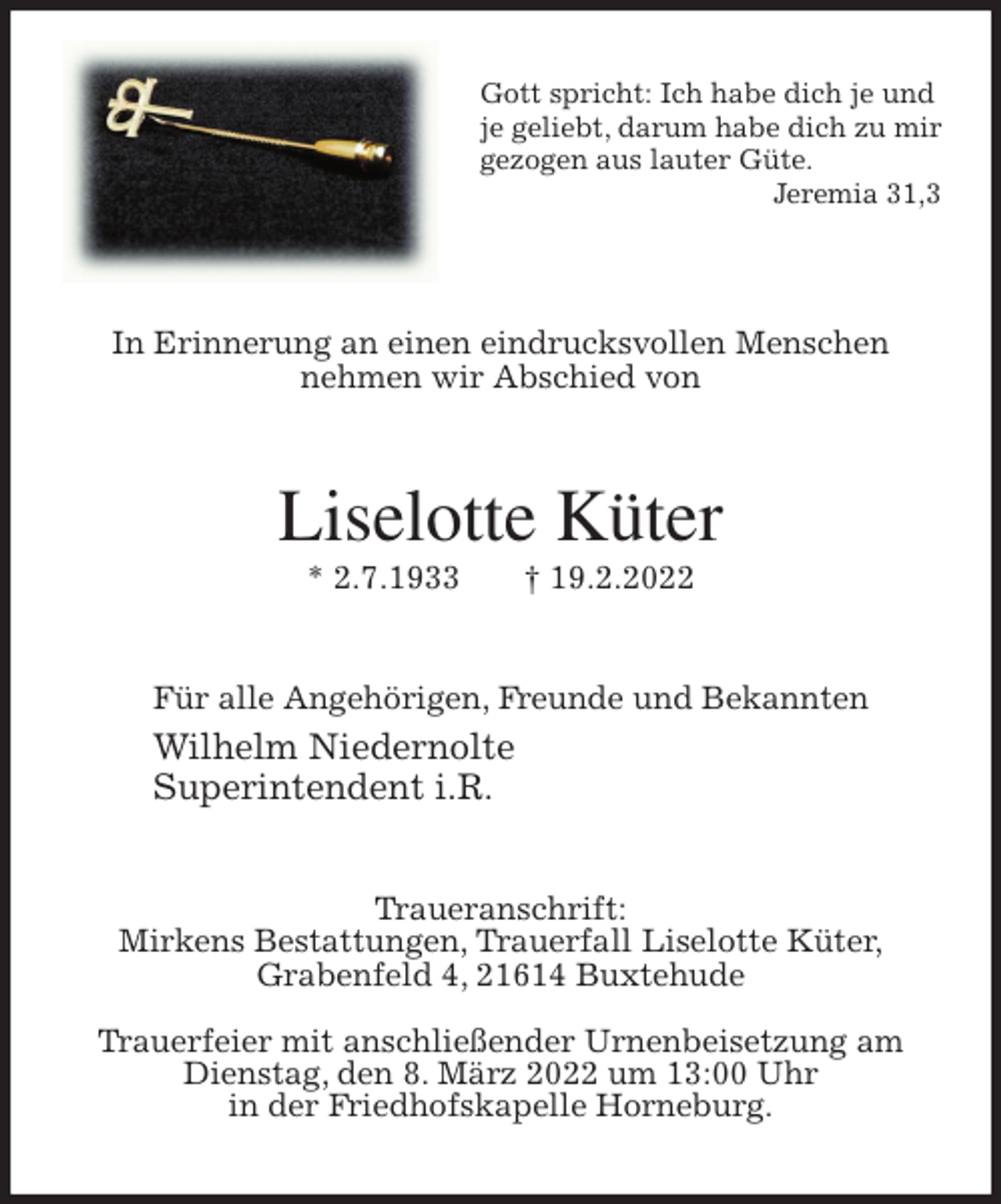 <p>Gott spricht: Ich habe dich je und<br />je geliebt, darum habe dich zu mir<br />gezogen aus lauter Güte.<br />Jeremia 31,3</p>
<p>In Erinnerung an einen eindrucksvollen Menschen<br />nehmen wir Abschied von<br />Liselotte Küter<br />* 2.7.1933 † 19.2.2022<br />Für alle Angehörigen, Freunde und Bekannten<br />Wilhelm Niedernolte<br />Superintendent i.R.<br />Traueranschrift:<br />Mirkens Bestattungen, Trauerfall Liselotte Küter,<br />Grabenfeld 4, 21614 Buxtehude</p>
<p>Trauerfeier mit anschließender Urnenbeisetzung am Dienstag, den 8. März 2022 um 13:00 Uhr<br />in der Friedhofskapelle Horneburg.</p>