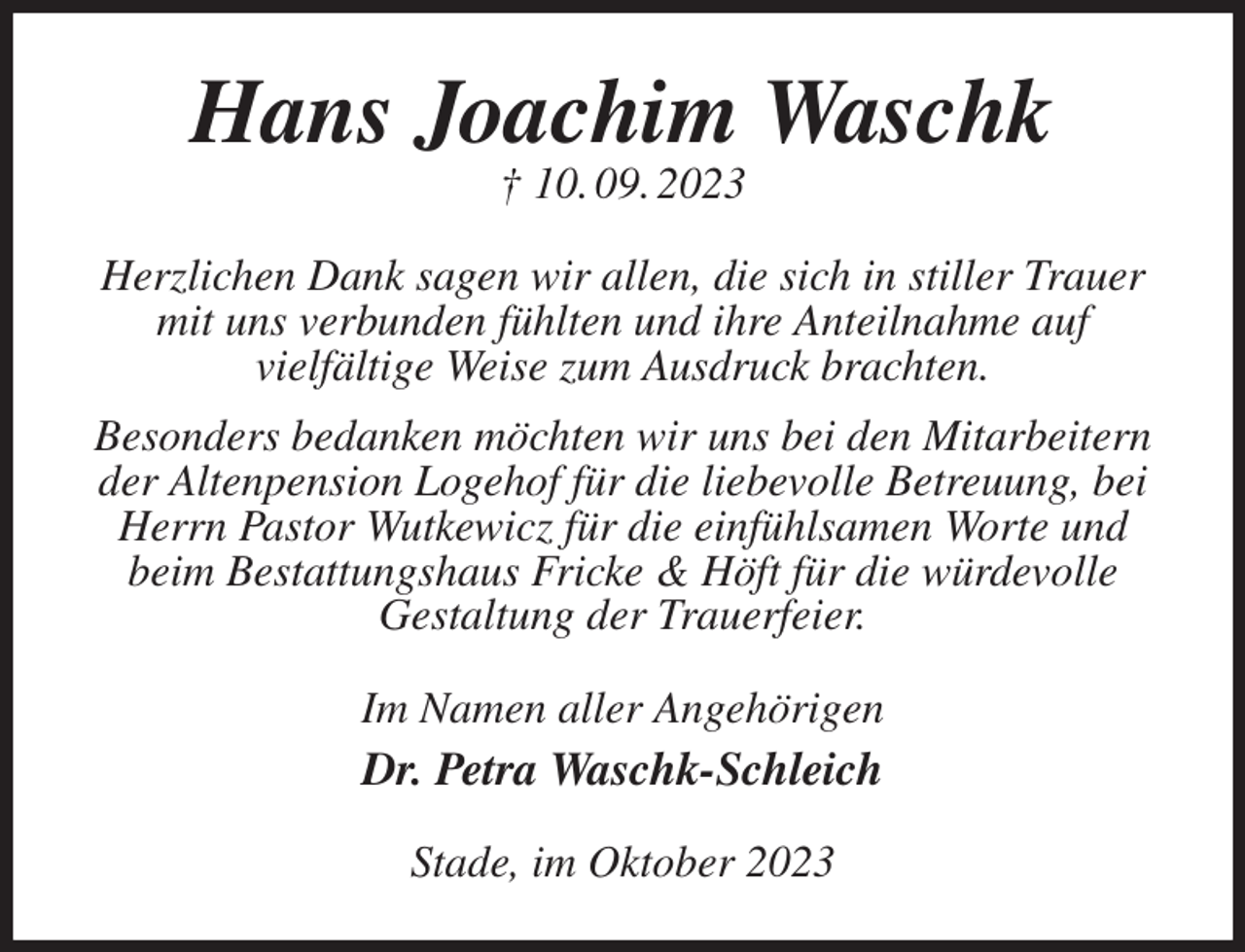 <p>Hans Joachim Waschk<br />† 10. 09. 2023<br />Herzlichen Dank sagen wir allen, die sich in stiller Trauer mit uns verbunden fühlten und ihre Anteilnahme auf<br />vielfältige Weise zum Ausdruck brachten.<br />Besonders bedanken möchten wir uns bei den Mitarbeitern der Altenpension Logehof für die liebevolle Betreuung, bei Herrn Pastor Wutkewicz für die einfühlsamen Worte und beim Bestattungshaus Fricke &amp; Höft für die würdevolle<br />Gestaltung der Trauerfeier.<br />Im Namen aller Angehörigen<br />Dr. Petra Waschk-Schleich<br />Stade, im Oktober 2023</p>