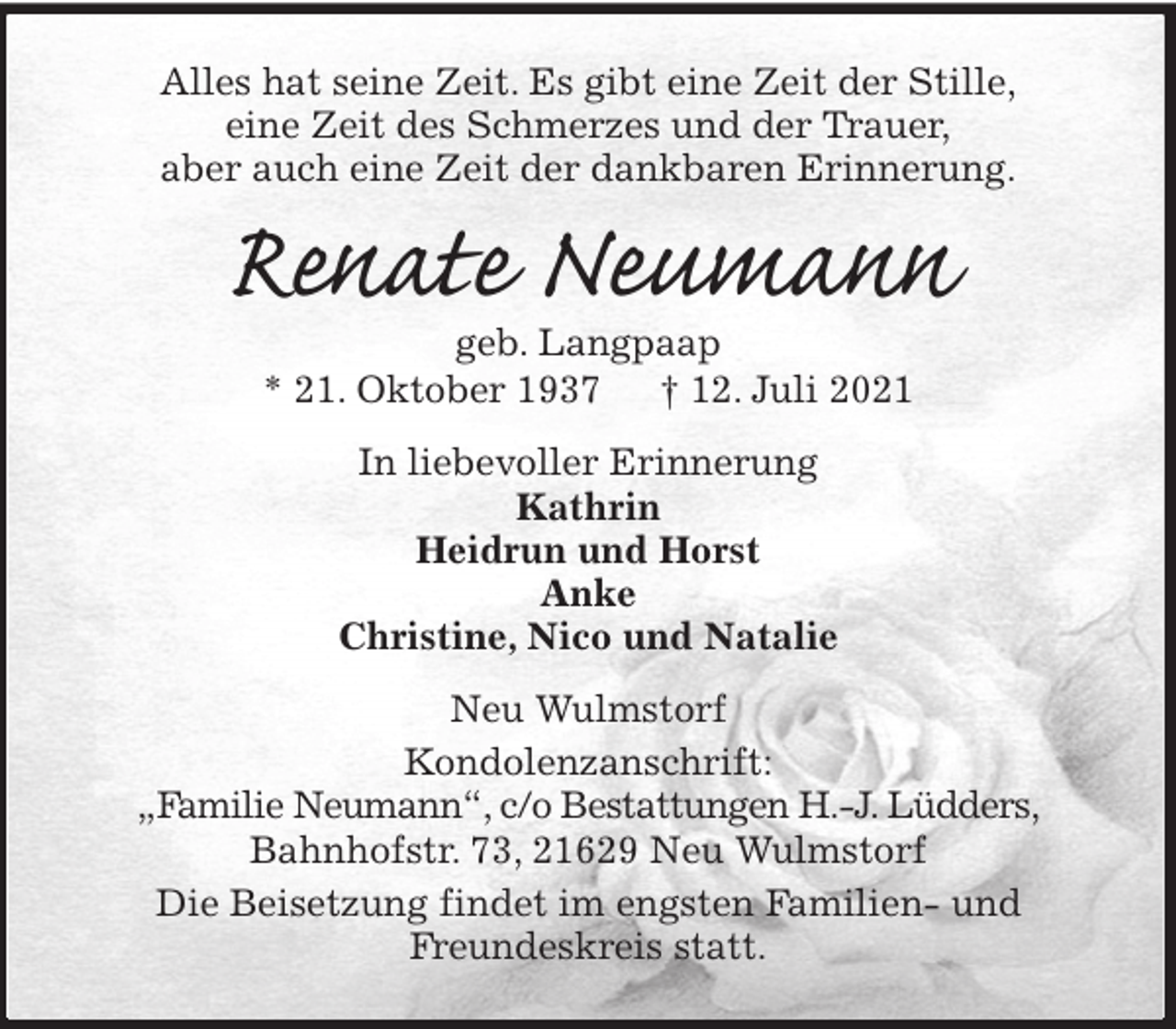 <p>Alles hat seine Zeit. Es gibt eine Zeit der Stille,<br />eine Zeit des Schmerzes und der Trauer,<br />aber auch eine Zeit der dankbaren Erinnerung.<br />Renate Neumann<br />geb. Langpaap<br />* 21. Oktober 1937 † 12. Juli 2021<br />In liebevoller Erinnerung<br />Kathrin<br />Heidrun und Horst<br />Anke<br />Christine, Nico und Natalie<br />Neu Wulmstorf<br />Kondolenzanschrift:<br />„Familie Neumann“, c/o Bestattungen H.-J. Lüdders,<br />Bahnhofstr. 73, 21629 Neu Wulmstorf<br />Die Beisetzung findet im engsten Familien- und<br />Freundeskreis statt.</p>