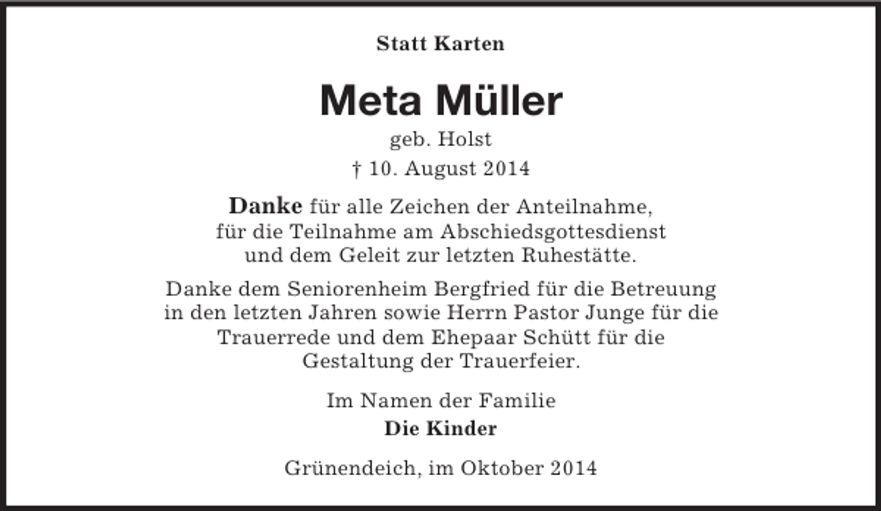 <p>Statt Karten<br />Meta Müller<br />geb. Holst<br />† 10. August 2014<br />Danke für alle Zeichen der Anteilnahme,<br />für die Teilnahme am Abschiedsgottesdienst<br />und dem Geleit zur letzten Ruhestätte.<br />Danke dem Seniorenheim Bergfried für die Betreuung<br />in den letzten Jahren sowie Herrn Pastor Junge für die<br />Trauerrede und dem Ehepaar Schütt für die<br />Gestaltung der Trauerfeier.<br />Im Namen der Familie<br />Die Kinder<br />Grünendeich, im Oktober 2014</p>