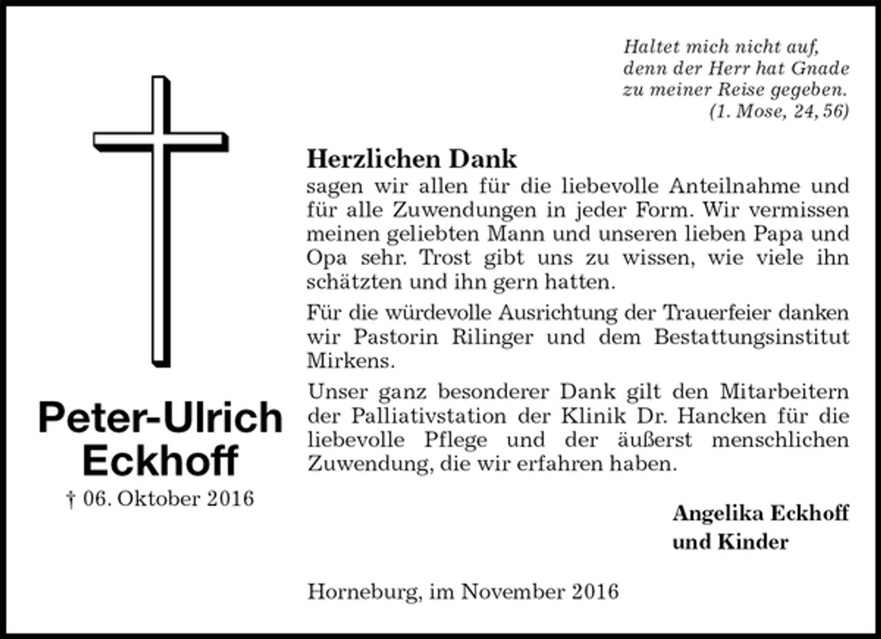 <p>Haltet mich nicht auf,<br />denn der Herr hat Gnade<br />zu meiner Reise gegeben.<br />(1. Mose, 24, 56)<br />Herzlichen Dank<br />sagen wir allen für die liebevolle Anteilnahme und für alle Zuwendungen in jeder Form. Wir vermissen meinen geliebten Mann und unseren lieben Papa und Opa sehr. Trost gibt uns zu wissen, wie viele ihn schätzten und ihn gern hatten.<br />Für die würdevolle Ausrichtung der Trauerfeier danken<br />wir Pastorin Rilinger und dem Bestattungsinstitut Mirkens.<br />Unser ganz besonderer Dank gilt den Mitarbeitern der Palliativstation der Klinik Dr. Hancken für die liebevolle Pflege und der äußerst menschlichen<br />Zuwendung, die wir erfahren haben.<br />Angelika Eckhoff<br />und Kinder<br />Horneburg, im November 2016<br />Peter-Ulrich<br />Eckhoff<br />† 06. Oktober 2016</p>