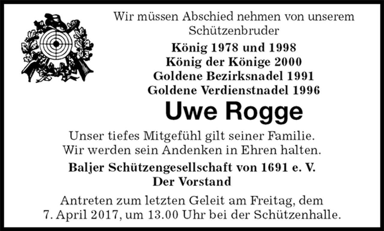 <p>Wir müssen Abschied nehmen von unserem Schützenbruder<br />König 1978 und 1998<br />König der Könige 2000<br />Goldene Bezirksnadel 1991<br />Goldene Verdienstnadel 1996<br />Uwe Rogge<br />Unser tiefes Mitgefühl gilt seiner Familie.<br />Wir werden sein Andenken in Ehren halten.<br />Baljer Schützengesellschaft von 1691 e. V.<br />Der Vorstand<br />Antreten zum letzten Geleit am Freitag, dem<br />7. April 2017, um 13.00 Uhr bei der Schützenhalle.</p>
