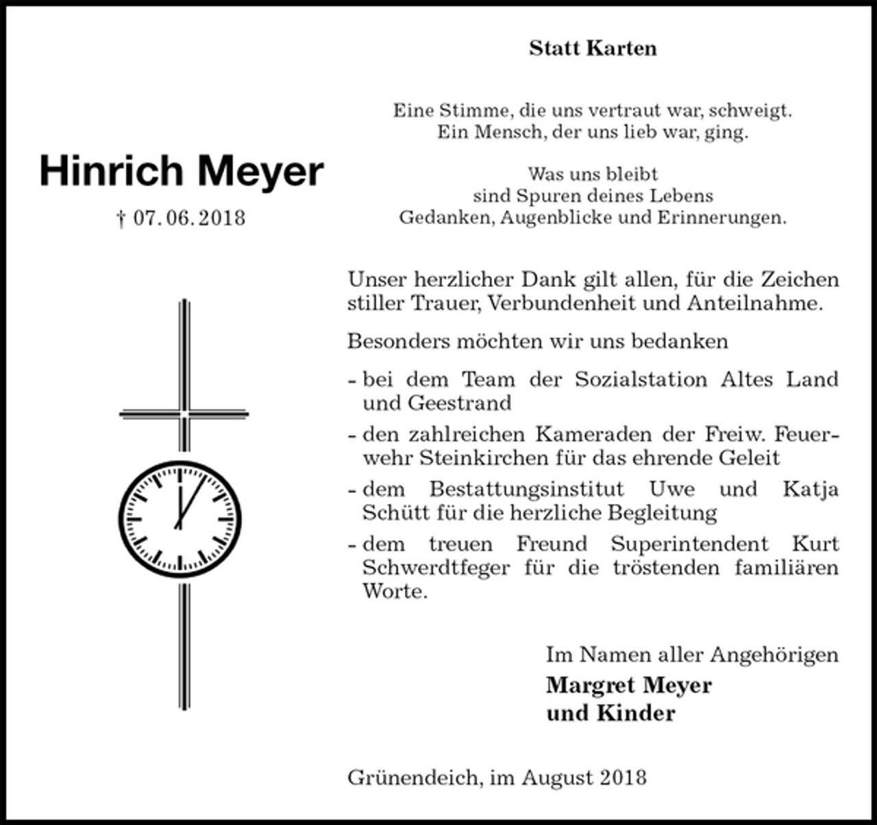 <p>Statt Karten<br />Eine Stimme, die uns vertraut war, schweigt.<br />Ein Mensch, der uns lieb war, ging.<br />Was uns bleibt<br />sind Spuren deines Lebens<br />Gedanken, Augenblicke und Erinnerungen.<br />Unser herzlicher Dank gilt allen, für die Zeichen stiller Trauer, Verbundenheit und Anteilnahme.<br />Besonders möchten wir uns bedanken<br />- bei dem Team der Sozialstation Altes Land und Geestrand<br />- den zahlreichen Kameraden der Freiw. Feuerwehr Steinkirchen für das ehrende Geleit<br />- dem Bestattungsinstitut Uwe und Katja Schütt für die herzliche Begleitung<br />- dem treuen Freund Superintendent Kurt Schwerdtfeger für die tröstenden familiären Worte.<br />Im Namen aller Angehörigen<br />Margret Meyer<br />und Kinder<br />Grünendeich, im August 2018</p><p>Hinrich Meyer<br />† 07. 06. 2018</p>