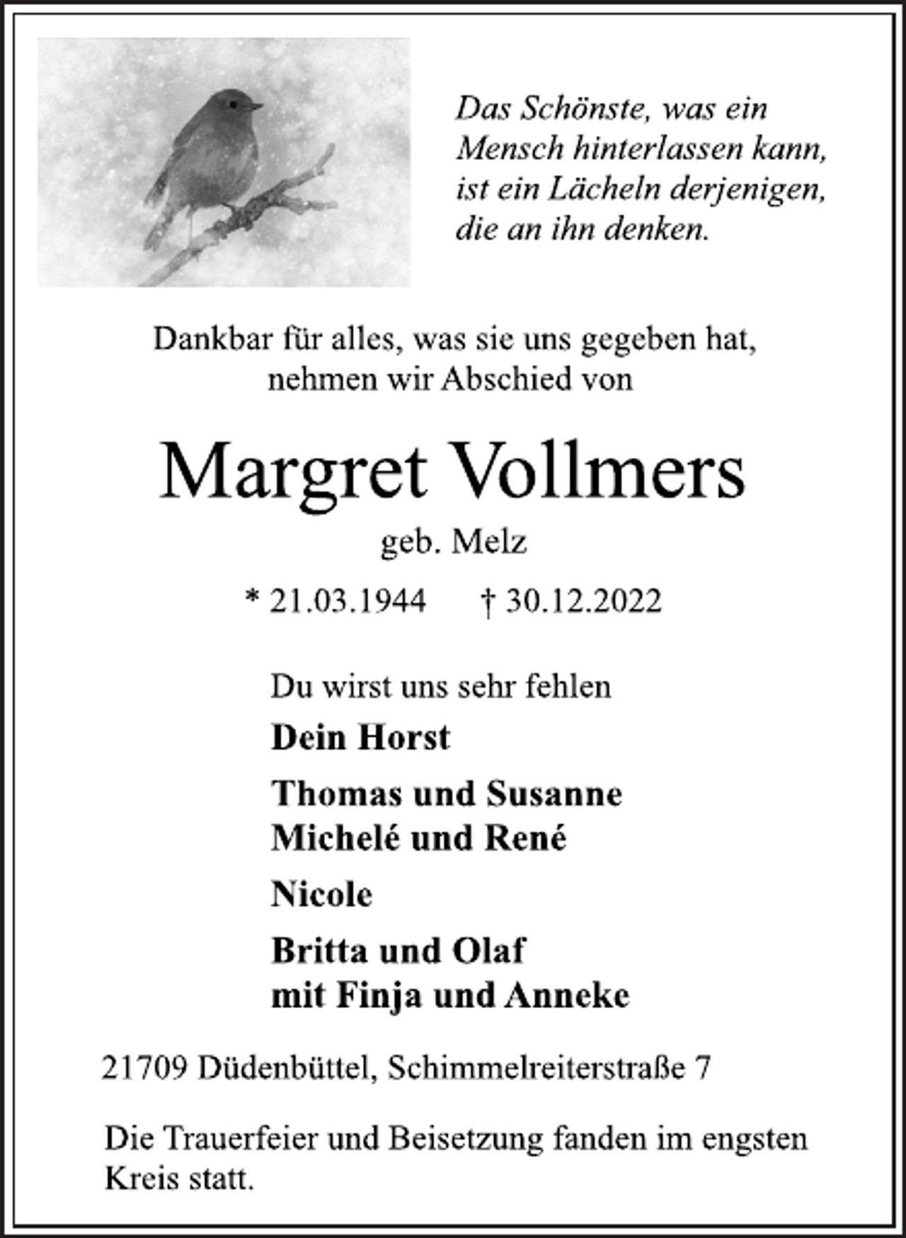 <p>Das Schönste, was ein<br />Mensch hinterlassen kann,<br />ist ein Lächeln derjenigen,<br />die an ihn denken.<br />Dankbar für alles, was sie uns gegeben hat,<br />nehmen wir Abschied von<br />Margret Vollmers<br />geb. Melz<br />* 21.03.1944 † 30.12.2022<br />Du wirst uns sehr fehlen<br />Dein Horst<br />Thomas und Susanne<br />Michelé und René<br />Nicole<br />Britta und Olaf<br />mit Finja und Anneke<br />21709 Düdenbüttel, Schimmelreiterstraße 7<br />Die Trauerfeier und Beisetzung fanden im engsten<br />Kreis statt.</p>