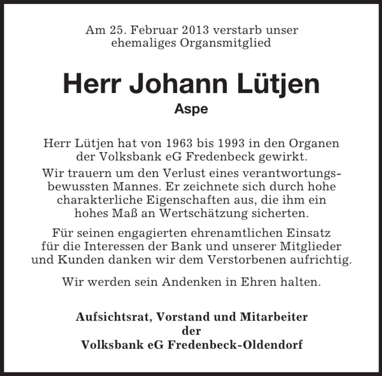 <p>Am 25. Februar 2013 verstarb unser<br />ehemaliges Organsmitglied</p><p>Herr Johann Lütjen<br />Aspe<br />Herr Lütjen hat von 1963 bis 1993 in den Organen<br />der Volksbank eG Fredenbeck gewirkt.<br />Wir trauern um den Verlust eines verantwortungsbewussten Mannes. Er zeichnete sich durch hohe<br />charakterliche Eigenschaften aus, die ihm ein<br />hohes Maß an Wertschätzung sicherten.<br />Für seinen engagierten ehrenamtlichen Einsatz<br />für die Interessen der Bank und unserer Mitglieder<br />und Kunden danken wir dem Verstorbenen aufrichtig.<br />Wir werden sein Andenken in Ehren halten.<br />Aufsichtsrat, Vorstand und Mitarbeiter<br />der<br />Volksbank eG Fredenbeck-Oldendorf</p>