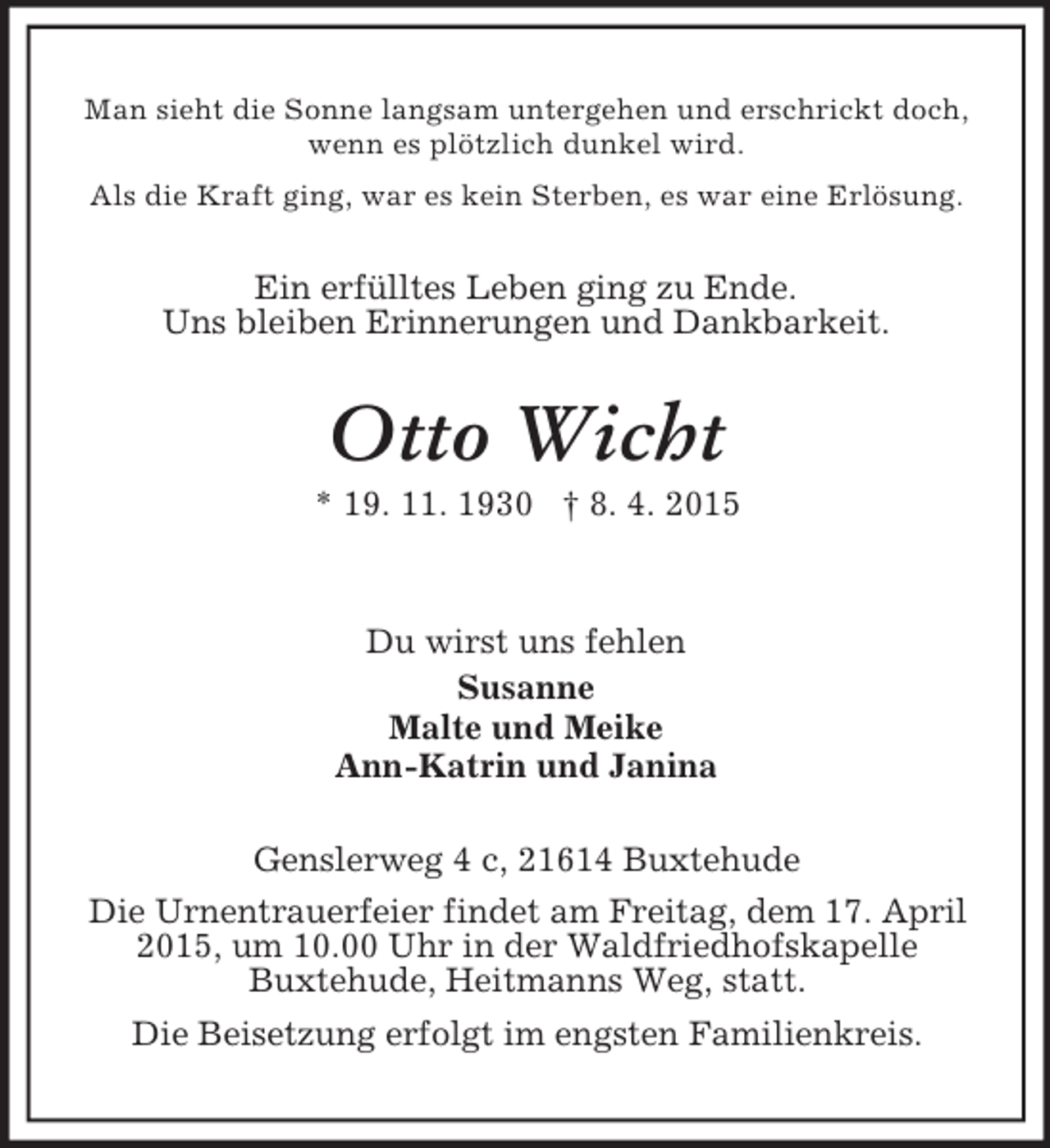 <p>Man sieht die Sonne langsam untergehen und erschrickt doch, wenn es plötzlich dunkel wird.<br />Als die Kraft ging, war es kein Sterben, es war eine Erlösung.<br />Ein erfülltes Leben ging zu Ende.<br />Uns bleiben Erinnerungen und Dankbarkeit.<br />Otto Wicht<br />* 19. 11. 1930 † 8. 4. 2015</p><p>Du wirst uns fehlen<br />Susanne<br />Malte und Meike<br />Ann-Katrin und Janina<br />Genslerweg 4 c, 21614 Buxtehude<br />Die Urnentrauerfeier findet am Freitag, dem 17. April 2015, um 10.00 Uhr in der Waldfriedhofskapelle<br />Buxtehude, Heitmanns Weg, statt.<br />Die Beisetzung erfolgt im engsten Familienkreis.</p>