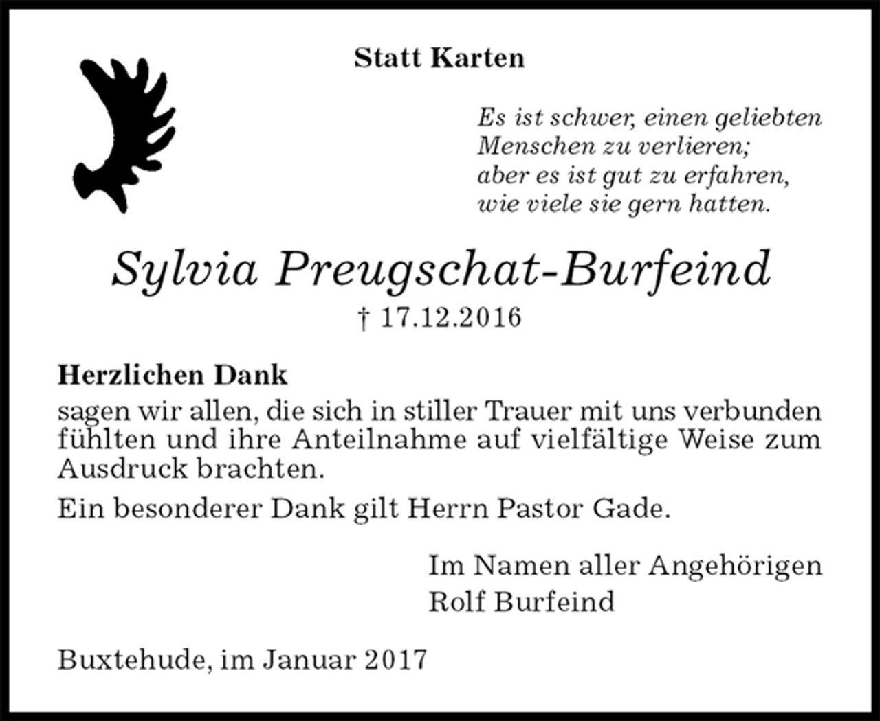 <p>Statt Karten<br />Es ist schwer, einen geliebten<br />Menschen zu verlieren;<br />aber es ist gut zu erfahren,<br />wie viele sie gern hatten.<br />Sylvia Preugschat-Burfeind<br />† 17.12.2016<br />Herzlichen Dank<br />sagen wir allen, die sich in stiller Trauer mit uns verbunden<br />fühlten und ihre Anteilnahme auf vielfältige Weise zum Ausdruck brachten.<br />Ein besonderer Dank gilt Herrn Pastor Gade.<br />Im Namen aller Angehörigen<br />Rolf Burfeind<br />Buxtehude, im Januar 2017</p>