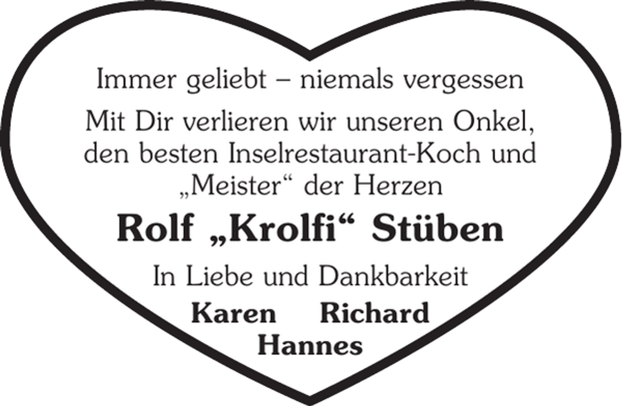 <p>Immer geliebt - niemals vergessen.<br />Mit Dir verlieren wir unseren Onkel<br />den besten Inselrestaurant-Koch und<br />"Meister" der Herzen<br />Rolf "Krolfi" Stüben<br />In Liebe und Dankbarkeit<br />Karen Richard<br />Hannes</p>