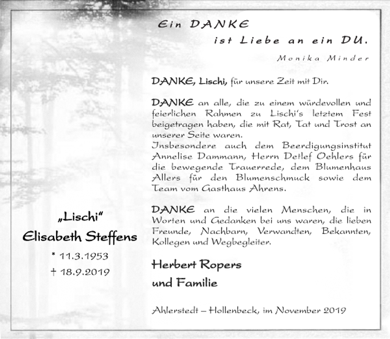 <p>„Lischi“<br />Elisabeth Steffens<br />* 11.3.1953<br />† 18.9.2019<br />E i n D A N K E<br />i s t L i e b e a n e i n D U .<br />M o n i k a M i n d e r<br />DANKE, Lischi, für unsere Zeit mit Dir.<br />DANKE an alle, die zu einem würdevollen und<br />feierlichen Rahmen zu Lischi‘s letztem Fest<br />beigetragen haben, die mit Rat, Tat und Trost an<br />unserer Seite waren.<br />Insbesondere auch dem Beerdigungsinstitut<br />Annelise Dammann, Herrn Detlef Oehlers für<br />die bewegende Trauerrede, dem Blumenhaus<br />Allers für den Blumenschmuck sowie dem<br />Team vom Gasthaus Ahrens.<br />DANKE an die vielen Menschen, die in<br />Worten und Gedanken bei uns waren, die lieben<br />Freunde, Nachbarn, Verwandten, Bekannten,<br />Kollegen und Wegbegleiter.<br />Herbert Ropers<br />und Familie<br />Ahlerstedt – Hollenbeck, im November 2019</p>
