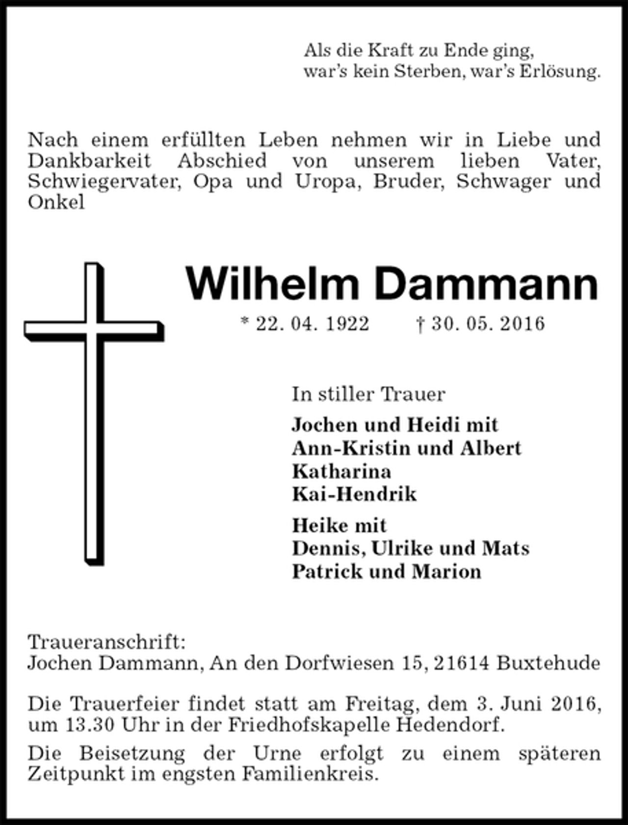 <p>Als die Kraft zu Ende ging,<br />war’s kein Sterben, war’s Erlösung.<br />Nach einem erfüllten Leben nehmen wir in Liebe und Dankbarkeit Abschied von unserem lieben Vater,<br />Schwiegervater, Opa und Uropa, Bruder, Schwager und Onkel<br />Wilhelm Dammann<br />* 22. 04. 1922 † 30. 05. 2016<br />In stiller Trauer<br />Jochen und Heidi mit<br />Ann-Kristin und Albert<br />Katharina<br />Kai-Hendrik<br />Heike mit<br />Dennis, Ulrike und Mats<br />Patrick und Marion<br />Traueranschrift:<br />Jochen Dammann, An den Dorfwiesen 15, 21614 Buxtehude</p>
<p>Die Trauerfeier findet statt am Freitag, dem 3. Juni 2016, um 13.30 Uhr in der Friedhofskapelle Hedendorf.<br />Die Beisetzung der Urne erfolgt zu einem späteren<br />Zeitpunkt im engsten Familienkreis.</p>